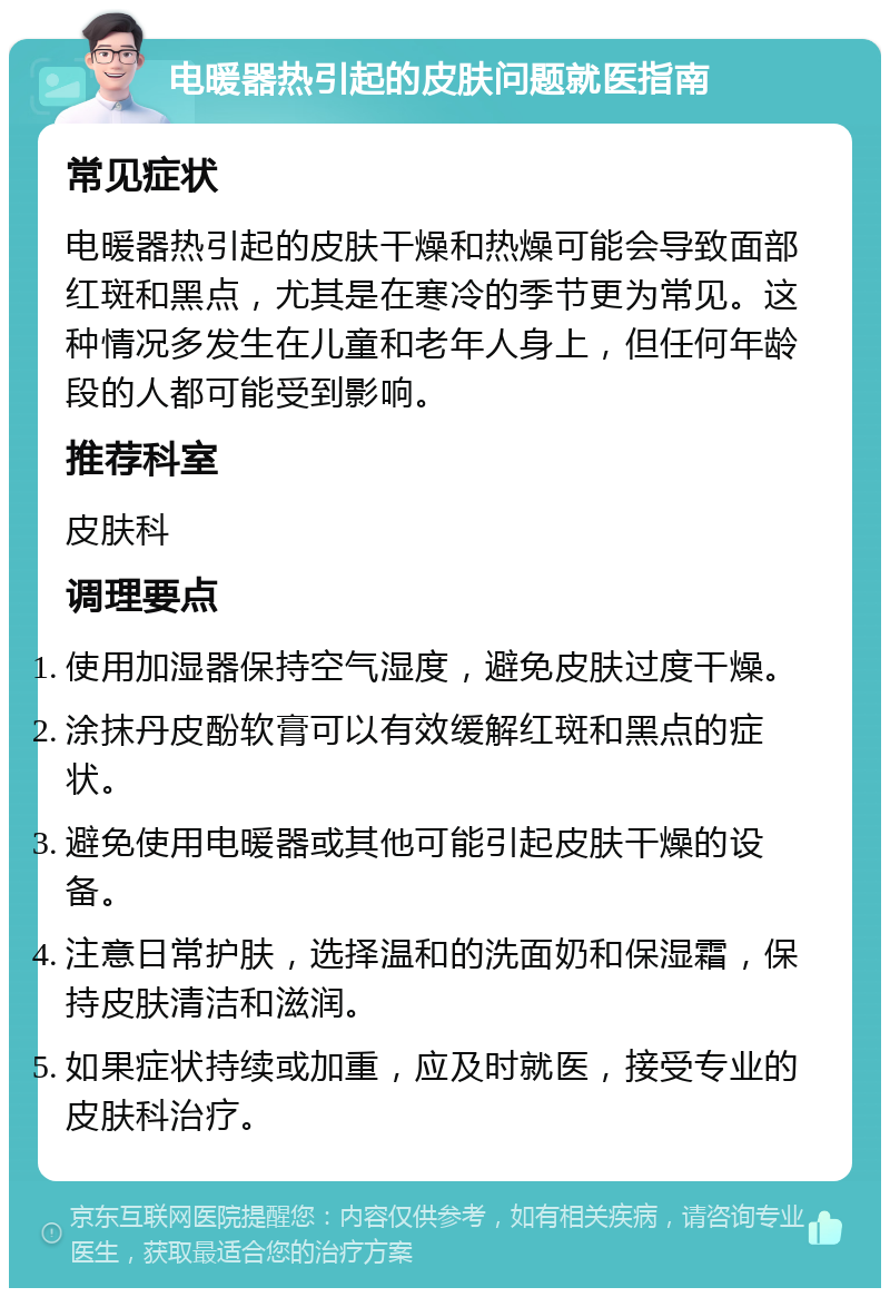 电暖器热引起的皮肤问题就医指南 常见症状 电暖器热引起的皮肤干燥和热燥可能会导致面部红斑和黑点，尤其是在寒冷的季节更为常见。这种情况多发生在儿童和老年人身上，但任何年龄段的人都可能受到影响。 推荐科室 皮肤科 调理要点 使用加湿器保持空气湿度，避免皮肤过度干燥。 涂抹丹皮酚软膏可以有效缓解红斑和黑点的症状。 避免使用电暖器或其他可能引起皮肤干燥的设备。 注意日常护肤，选择温和的洗面奶和保湿霜，保持皮肤清洁和滋润。 如果症状持续或加重，应及时就医，接受专业的皮肤科治疗。