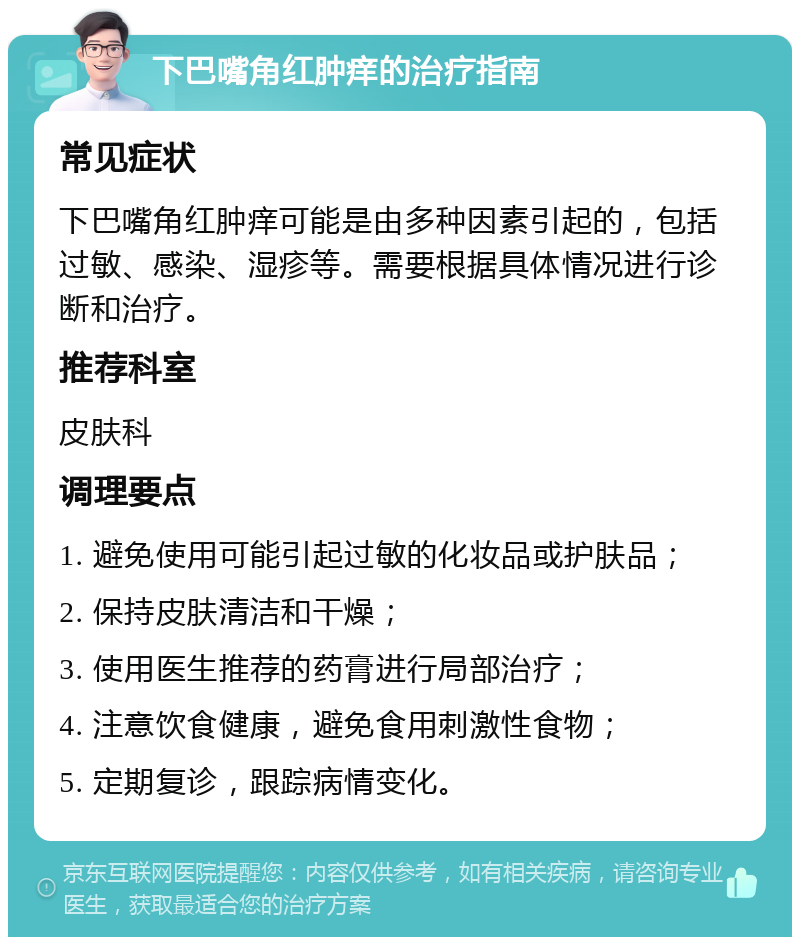 下巴嘴角红肿痒的治疗指南 常见症状 下巴嘴角红肿痒可能是由多种因素引起的，包括过敏、感染、湿疹等。需要根据具体情况进行诊断和治疗。 推荐科室 皮肤科 调理要点 1. 避免使用可能引起过敏的化妆品或护肤品； 2. 保持皮肤清洁和干燥； 3. 使用医生推荐的药膏进行局部治疗； 4. 注意饮食健康，避免食用刺激性食物； 5. 定期复诊，跟踪病情变化。