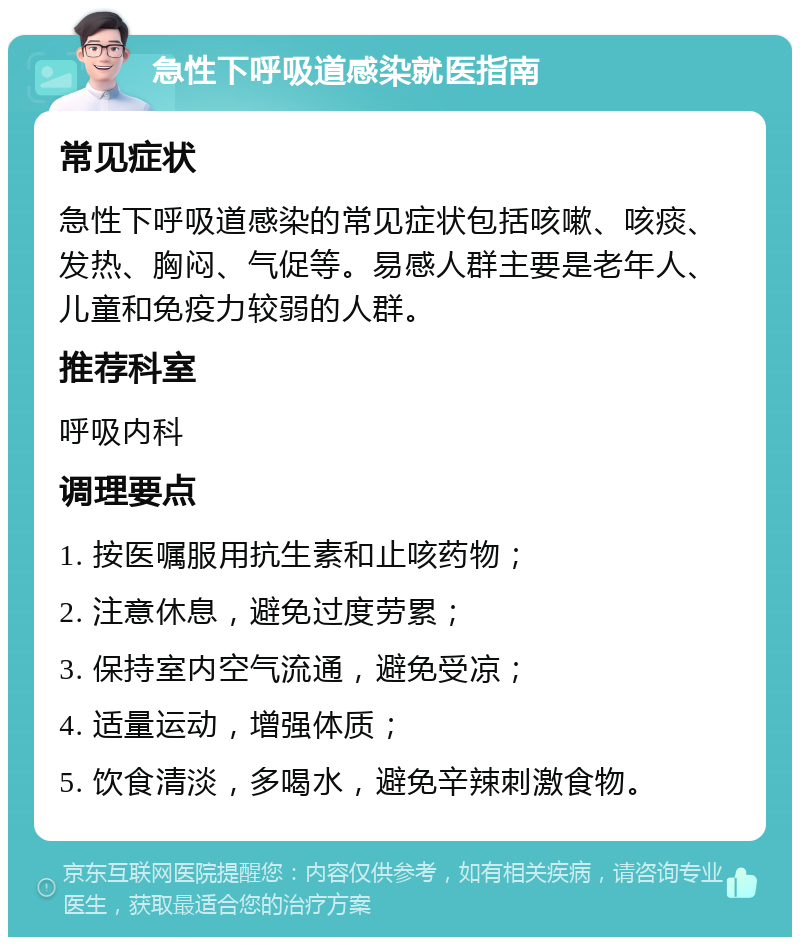 急性下呼吸道感染就医指南 常见症状 急性下呼吸道感染的常见症状包括咳嗽、咳痰、发热、胸闷、气促等。易感人群主要是老年人、儿童和免疫力较弱的人群。 推荐科室 呼吸内科 调理要点 1. 按医嘱服用抗生素和止咳药物； 2. 注意休息，避免过度劳累； 3. 保持室内空气流通，避免受凉； 4. 适量运动，增强体质； 5. 饮食清淡，多喝水，避免辛辣刺激食物。