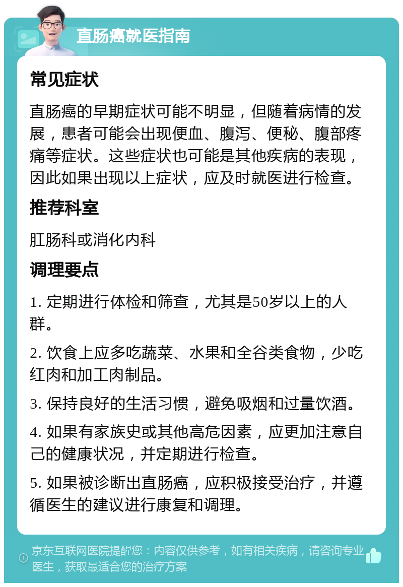 直肠癌就医指南 常见症状 直肠癌的早期症状可能不明显，但随着病情的发展，患者可能会出现便血、腹泻、便秘、腹部疼痛等症状。这些症状也可能是其他疾病的表现，因此如果出现以上症状，应及时就医进行检查。 推荐科室 肛肠科或消化内科 调理要点 1. 定期进行体检和筛查，尤其是50岁以上的人群。 2. 饮食上应多吃蔬菜、水果和全谷类食物，少吃红肉和加工肉制品。 3. 保持良好的生活习惯，避免吸烟和过量饮酒。 4. 如果有家族史或其他高危因素，应更加注意自己的健康状况，并定期进行检查。 5. 如果被诊断出直肠癌，应积极接受治疗，并遵循医生的建议进行康复和调理。