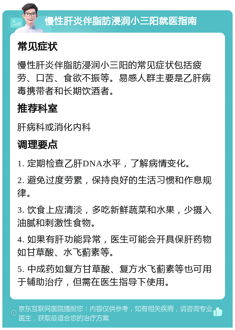 慢性肝炎伴脂肪浸润小三阳就医指南 常见症状 慢性肝炎伴脂肪浸润小三阳的常见症状包括疲劳、口苦、食欲不振等。易感人群主要是乙肝病毒携带者和长期饮酒者。 推荐科室 肝病科或消化内科 调理要点 1. 定期检查乙肝DNA水平，了解病情变化。 2. 避免过度劳累，保持良好的生活习惯和作息规律。 3. 饮食上应清淡，多吃新鲜蔬菜和水果，少摄入油腻和刺激性食物。 4. 如果有肝功能异常，医生可能会开具保肝药物如甘草酸、水飞蓟素等。 5. 中成药如复方甘草酸、复方水飞蓟素等也可用于辅助治疗，但需在医生指导下使用。