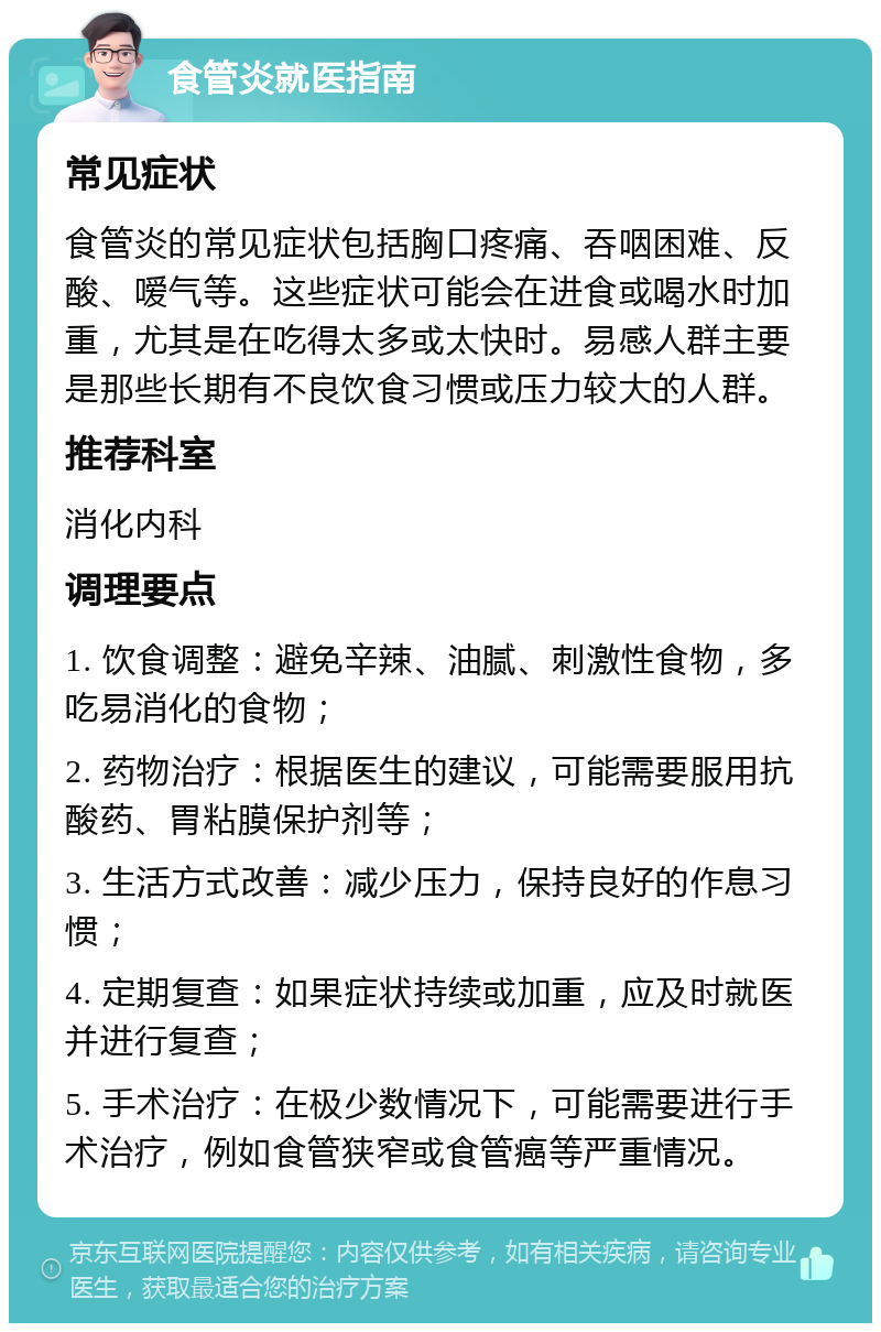 食管炎就医指南 常见症状 食管炎的常见症状包括胸口疼痛、吞咽困难、反酸、嗳气等。这些症状可能会在进食或喝水时加重，尤其是在吃得太多或太快时。易感人群主要是那些长期有不良饮食习惯或压力较大的人群。 推荐科室 消化内科 调理要点 1. 饮食调整：避免辛辣、油腻、刺激性食物，多吃易消化的食物； 2. 药物治疗：根据医生的建议，可能需要服用抗酸药、胃粘膜保护剂等； 3. 生活方式改善：减少压力，保持良好的作息习惯； 4. 定期复查：如果症状持续或加重，应及时就医并进行复查； 5. 手术治疗：在极少数情况下，可能需要进行手术治疗，例如食管狭窄或食管癌等严重情况。