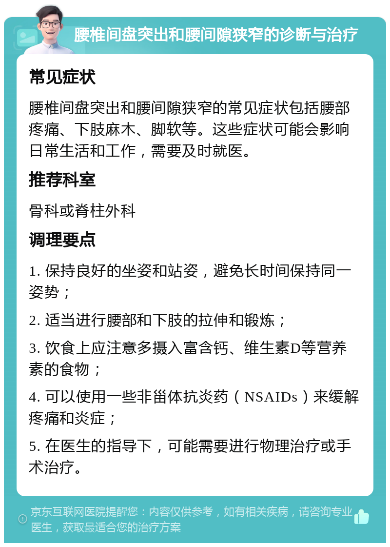 腰椎间盘突出和腰间隙狭窄的诊断与治疗 常见症状 腰椎间盘突出和腰间隙狭窄的常见症状包括腰部疼痛、下肢麻木、脚软等。这些症状可能会影响日常生活和工作，需要及时就医。 推荐科室 骨科或脊柱外科 调理要点 1. 保持良好的坐姿和站姿，避免长时间保持同一姿势； 2. 适当进行腰部和下肢的拉伸和锻炼； 3. 饮食上应注意多摄入富含钙、维生素D等营养素的食物； 4. 可以使用一些非甾体抗炎药（NSAIDs）来缓解疼痛和炎症； 5. 在医生的指导下，可能需要进行物理治疗或手术治疗。