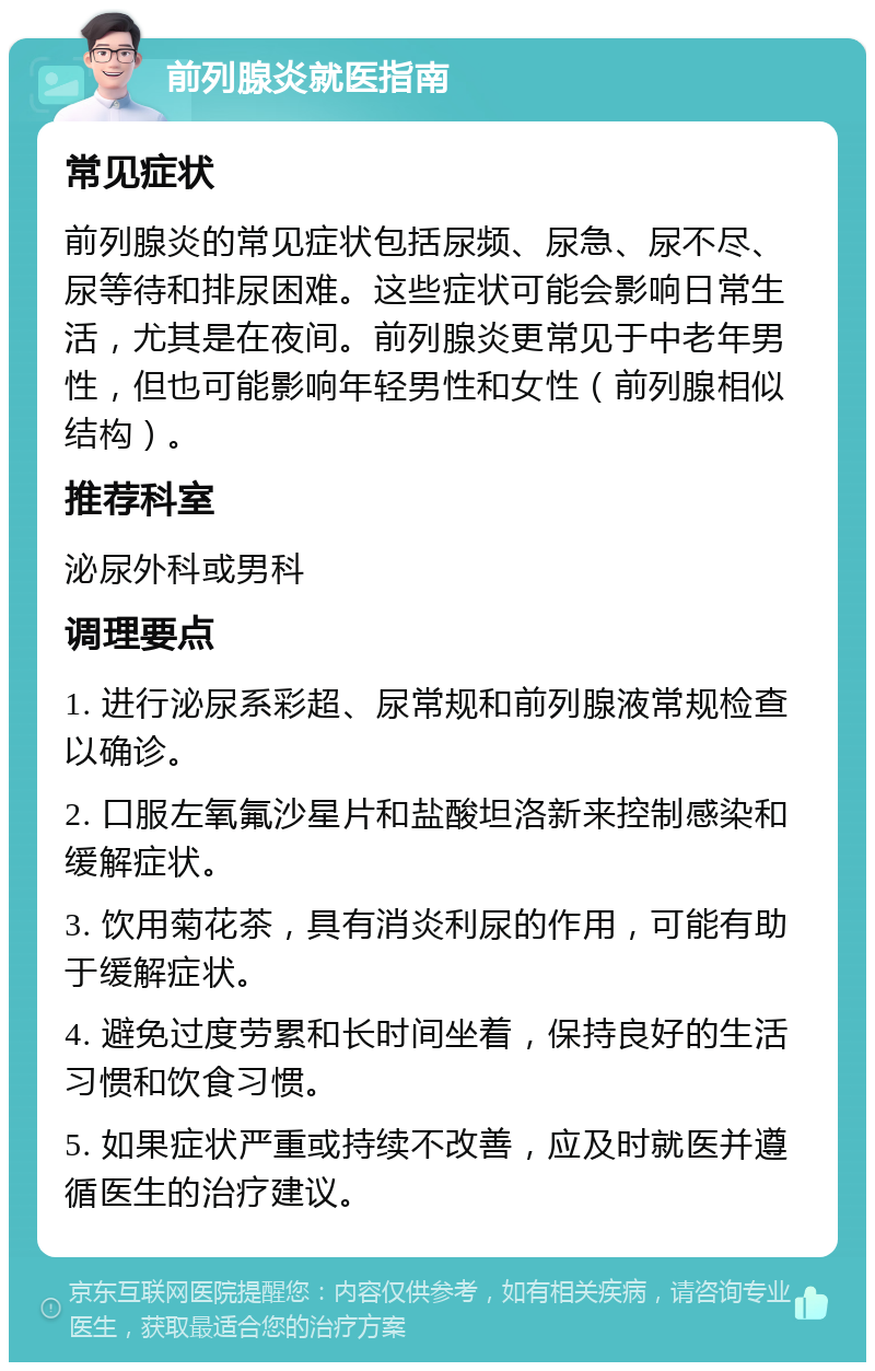 前列腺炎就医指南 常见症状 前列腺炎的常见症状包括尿频、尿急、尿不尽、尿等待和排尿困难。这些症状可能会影响日常生活，尤其是在夜间。前列腺炎更常见于中老年男性，但也可能影响年轻男性和女性（前列腺相似结构）。 推荐科室 泌尿外科或男科 调理要点 1. 进行泌尿系彩超、尿常规和前列腺液常规检查以确诊。 2. 口服左氧氟沙星片和盐酸坦洛新来控制感染和缓解症状。 3. 饮用菊花茶，具有消炎利尿的作用，可能有助于缓解症状。 4. 避免过度劳累和长时间坐着，保持良好的生活习惯和饮食习惯。 5. 如果症状严重或持续不改善，应及时就医并遵循医生的治疗建议。