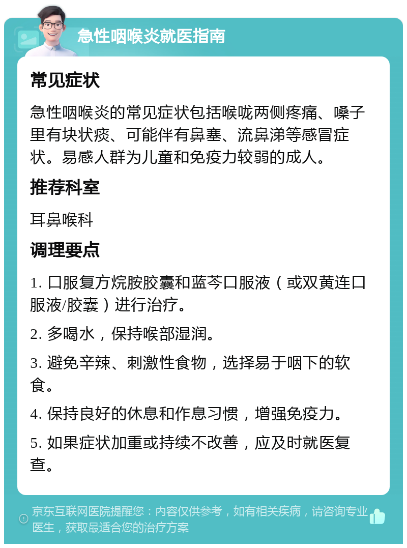 急性咽喉炎就医指南 常见症状 急性咽喉炎的常见症状包括喉咙两侧疼痛、嗓子里有块状痰、可能伴有鼻塞、流鼻涕等感冒症状。易感人群为儿童和免疫力较弱的成人。 推荐科室 耳鼻喉科 调理要点 1. 口服复方烷胺胶囊和蓝芩口服液（或双黄连口服液/胶囊）进行治疗。 2. 多喝水，保持喉部湿润。 3. 避免辛辣、刺激性食物，选择易于咽下的软食。 4. 保持良好的休息和作息习惯，增强免疫力。 5. 如果症状加重或持续不改善，应及时就医复查。