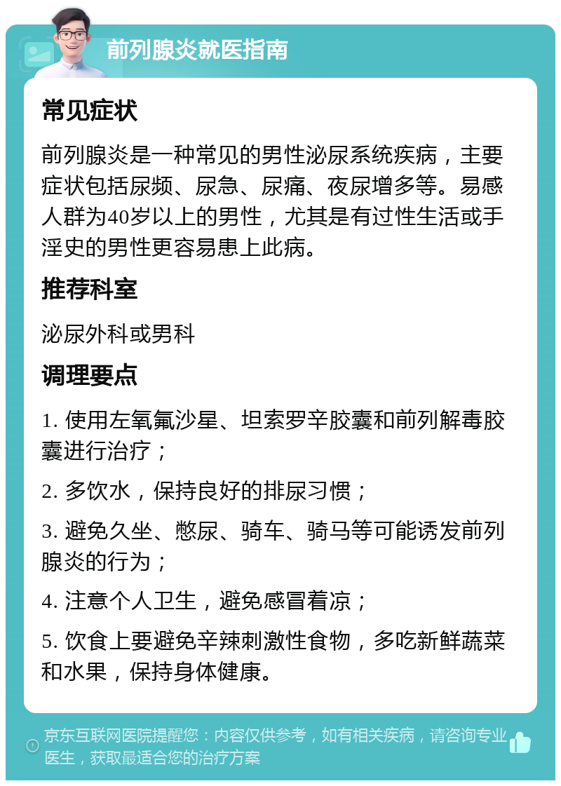 前列腺炎就医指南 常见症状 前列腺炎是一种常见的男性泌尿系统疾病，主要症状包括尿频、尿急、尿痛、夜尿增多等。易感人群为40岁以上的男性，尤其是有过性生活或手淫史的男性更容易患上此病。 推荐科室 泌尿外科或男科 调理要点 1. 使用左氧氟沙星、坦索罗辛胶囊和前列解毒胶囊进行治疗； 2. 多饮水，保持良好的排尿习惯； 3. 避免久坐、憋尿、骑车、骑马等可能诱发前列腺炎的行为； 4. 注意个人卫生，避免感冒着凉； 5. 饮食上要避免辛辣刺激性食物，多吃新鲜蔬菜和水果，保持身体健康。