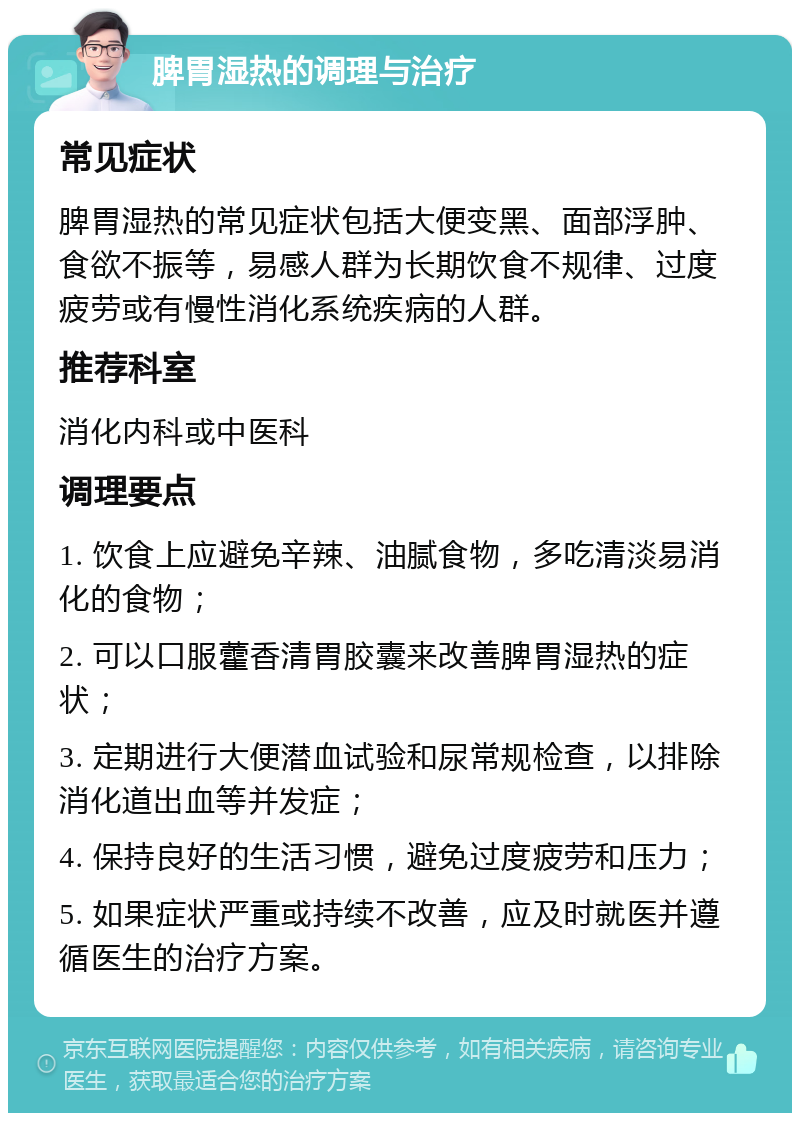 脾胃湿热的调理与治疗 常见症状 脾胃湿热的常见症状包括大便变黑、面部浮肿、食欲不振等，易感人群为长期饮食不规律、过度疲劳或有慢性消化系统疾病的人群。 推荐科室 消化内科或中医科 调理要点 1. 饮食上应避免辛辣、油腻食物，多吃清淡易消化的食物； 2. 可以口服藿香清胃胶囊来改善脾胃湿热的症状； 3. 定期进行大便潜血试验和尿常规检查，以排除消化道出血等并发症； 4. 保持良好的生活习惯，避免过度疲劳和压力； 5. 如果症状严重或持续不改善，应及时就医并遵循医生的治疗方案。