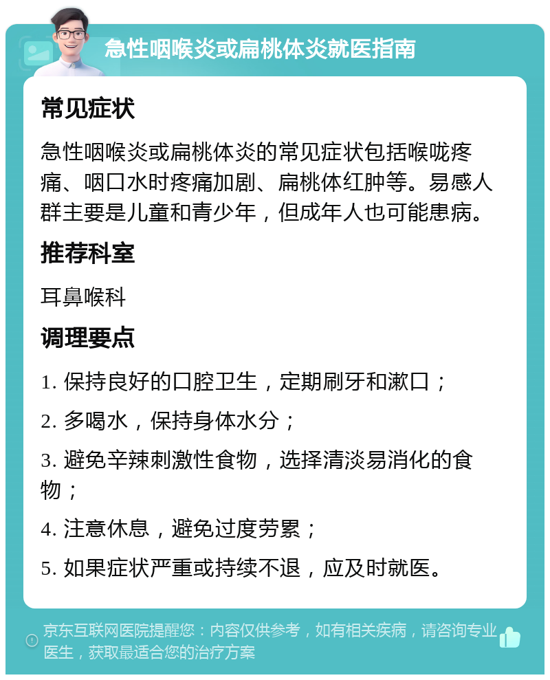 急性咽喉炎或扁桃体炎就医指南 常见症状 急性咽喉炎或扁桃体炎的常见症状包括喉咙疼痛、咽口水时疼痛加剧、扁桃体红肿等。易感人群主要是儿童和青少年，但成年人也可能患病。 推荐科室 耳鼻喉科 调理要点 1. 保持良好的口腔卫生，定期刷牙和漱口； 2. 多喝水，保持身体水分； 3. 避免辛辣刺激性食物，选择清淡易消化的食物； 4. 注意休息，避免过度劳累； 5. 如果症状严重或持续不退，应及时就医。