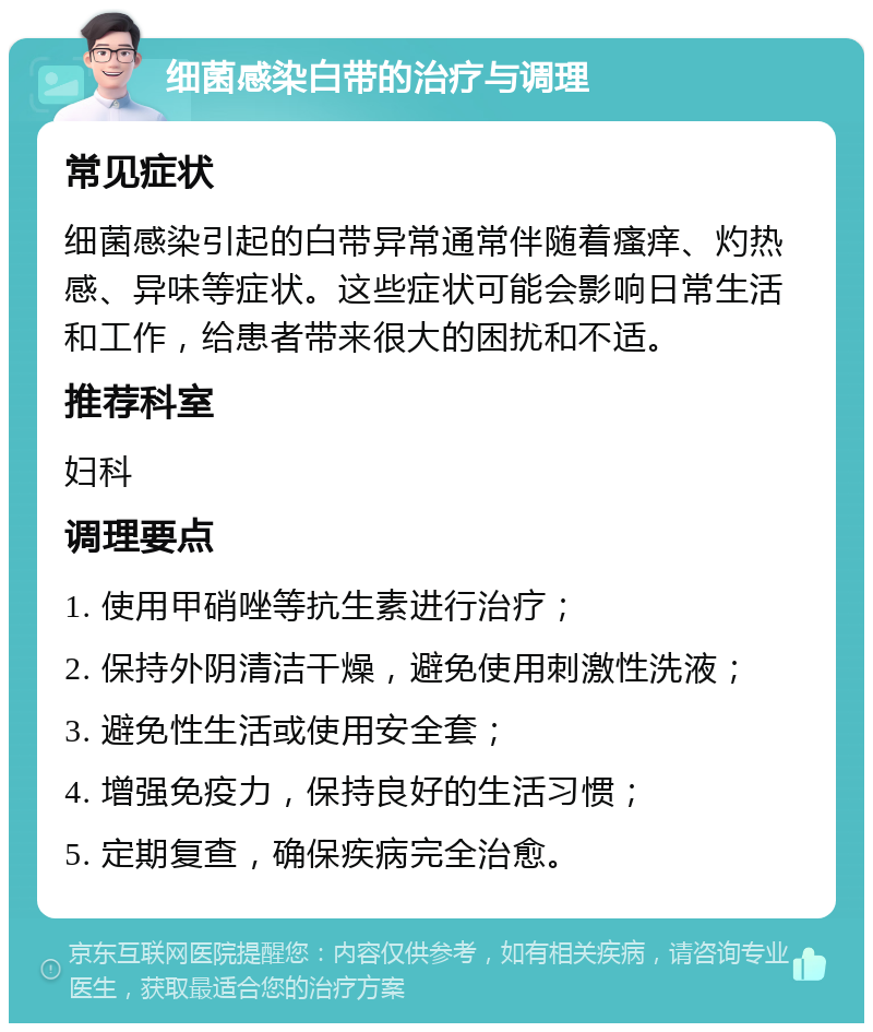 细菌感染白带的治疗与调理 常见症状 细菌感染引起的白带异常通常伴随着瘙痒、灼热感、异味等症状。这些症状可能会影响日常生活和工作，给患者带来很大的困扰和不适。 推荐科室 妇科 调理要点 1. 使用甲硝唑等抗生素进行治疗； 2. 保持外阴清洁干燥，避免使用刺激性洗液； 3. 避免性生活或使用安全套； 4. 增强免疫力，保持良好的生活习惯； 5. 定期复查，确保疾病完全治愈。