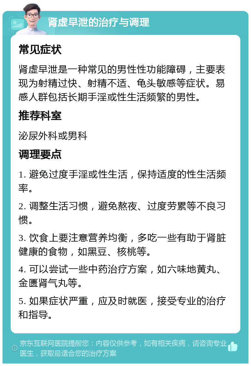 肾虚早泄的治疗与调理 常见症状 肾虚早泄是一种常见的男性性功能障碍，主要表现为射精过快、射精不适、龟头敏感等症状。易感人群包括长期手淫或性生活频繁的男性。 推荐科室 泌尿外科或男科 调理要点 1. 避免过度手淫或性生活，保持适度的性生活频率。 2. 调整生活习惯，避免熬夜、过度劳累等不良习惯。 3. 饮食上要注意营养均衡，多吃一些有助于肾脏健康的食物，如黑豆、核桃等。 4. 可以尝试一些中药治疗方案，如六味地黄丸、金匮肾气丸等。 5. 如果症状严重，应及时就医，接受专业的治疗和指导。