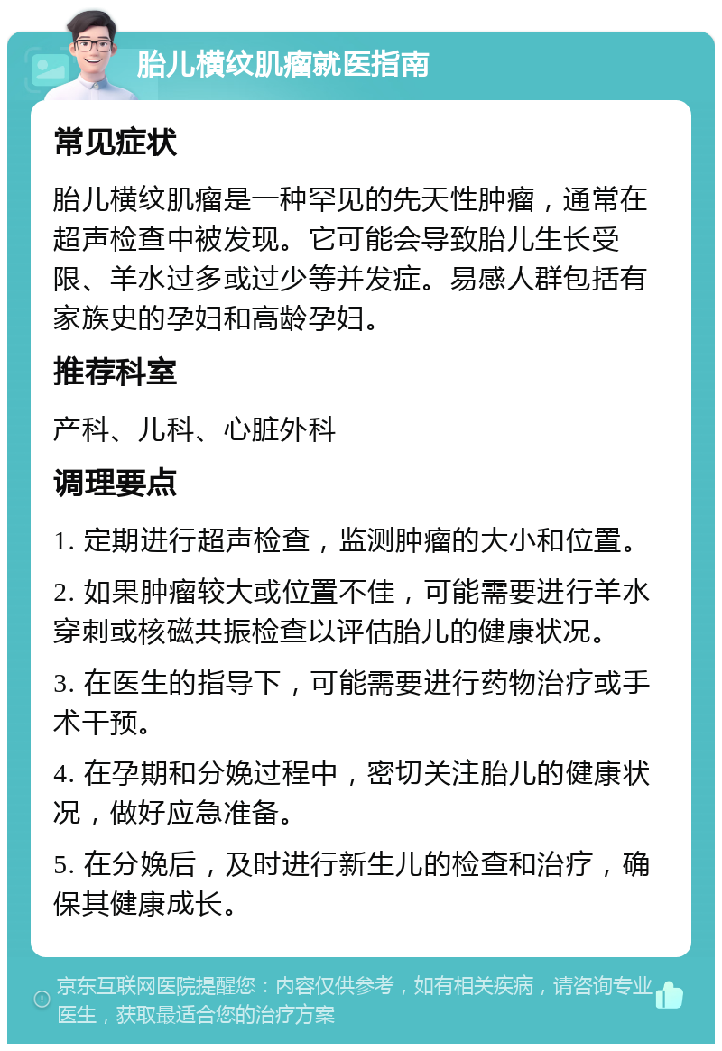 胎儿横纹肌瘤就医指南 常见症状 胎儿横纹肌瘤是一种罕见的先天性肿瘤，通常在超声检查中被发现。它可能会导致胎儿生长受限、羊水过多或过少等并发症。易感人群包括有家族史的孕妇和高龄孕妇。 推荐科室 产科、儿科、心脏外科 调理要点 1. 定期进行超声检查，监测肿瘤的大小和位置。 2. 如果肿瘤较大或位置不佳，可能需要进行羊水穿刺或核磁共振检查以评估胎儿的健康状况。 3. 在医生的指导下，可能需要进行药物治疗或手术干预。 4. 在孕期和分娩过程中，密切关注胎儿的健康状况，做好应急准备。 5. 在分娩后，及时进行新生儿的检查和治疗，确保其健康成长。