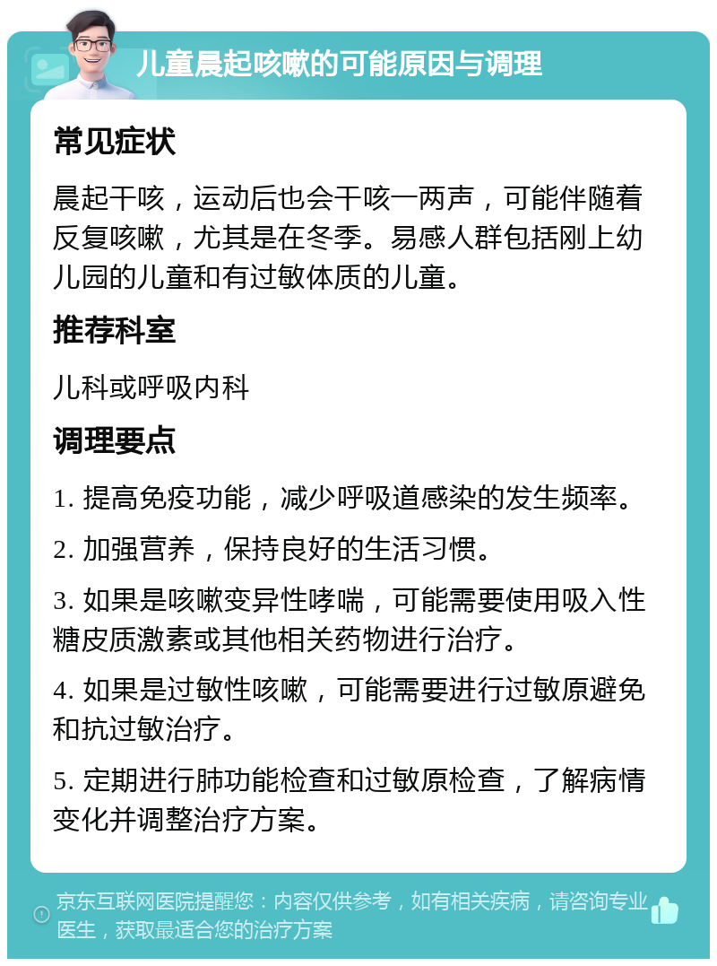 儿童晨起咳嗽的可能原因与调理 常见症状 晨起干咳，运动后也会干咳一两声，可能伴随着反复咳嗽，尤其是在冬季。易感人群包括刚上幼儿园的儿童和有过敏体质的儿童。 推荐科室 儿科或呼吸内科 调理要点 1. 提高免疫功能，减少呼吸道感染的发生频率。 2. 加强营养，保持良好的生活习惯。 3. 如果是咳嗽变异性哮喘，可能需要使用吸入性糖皮质激素或其他相关药物进行治疗。 4. 如果是过敏性咳嗽，可能需要进行过敏原避免和抗过敏治疗。 5. 定期进行肺功能检查和过敏原检查，了解病情变化并调整治疗方案。