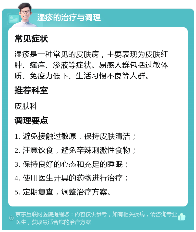 湿疹的治疗与调理 常见症状 湿疹是一种常见的皮肤病，主要表现为皮肤红肿、瘙痒、渗液等症状。易感人群包括过敏体质、免疫力低下、生活习惯不良等人群。 推荐科室 皮肤科 调理要点 1. 避免接触过敏原，保持皮肤清洁； 2. 注意饮食，避免辛辣刺激性食物； 3. 保持良好的心态和充足的睡眠； 4. 使用医生开具的药物进行治疗； 5. 定期复查，调整治疗方案。