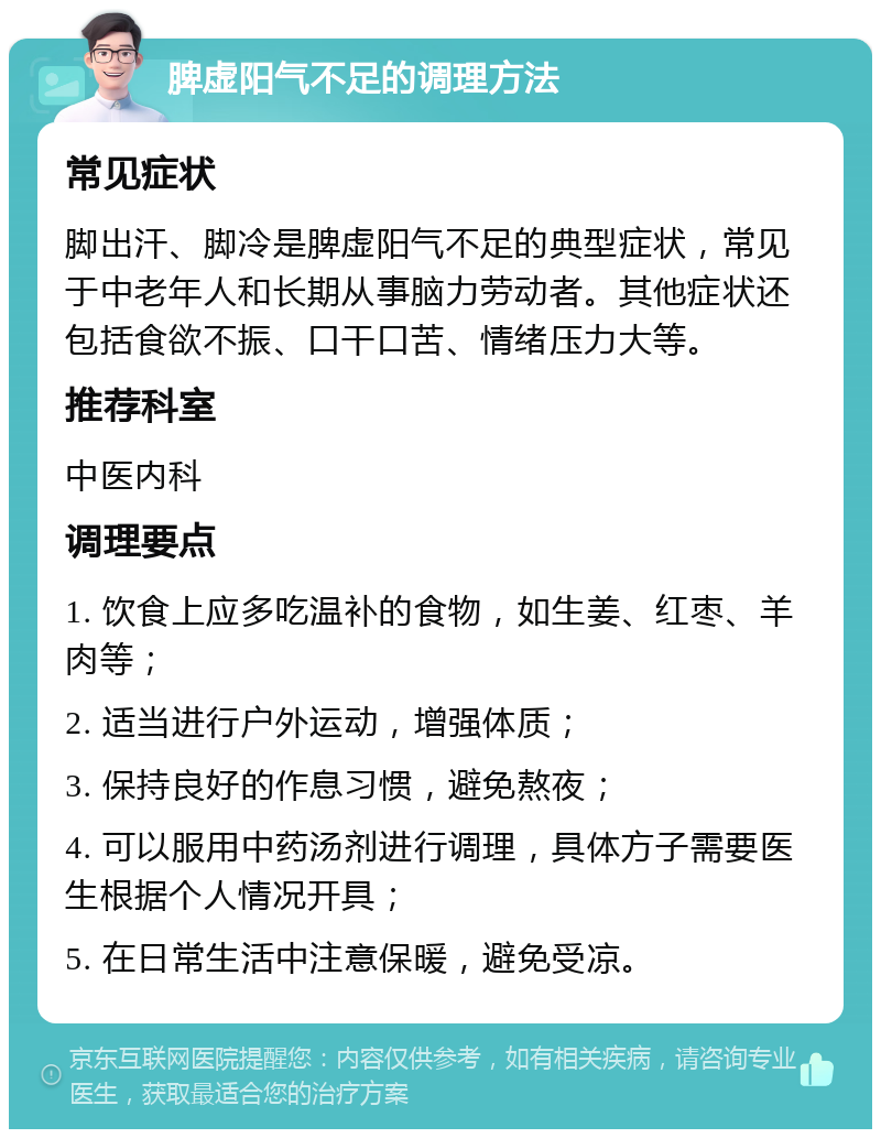 脾虚阳气不足的调理方法 常见症状 脚出汗、脚冷是脾虚阳气不足的典型症状，常见于中老年人和长期从事脑力劳动者。其他症状还包括食欲不振、口干口苦、情绪压力大等。 推荐科室 中医内科 调理要点 1. 饮食上应多吃温补的食物，如生姜、红枣、羊肉等； 2. 适当进行户外运动，增强体质； 3. 保持良好的作息习惯，避免熬夜； 4. 可以服用中药汤剂进行调理，具体方子需要医生根据个人情况开具； 5. 在日常生活中注意保暖，避免受凉。