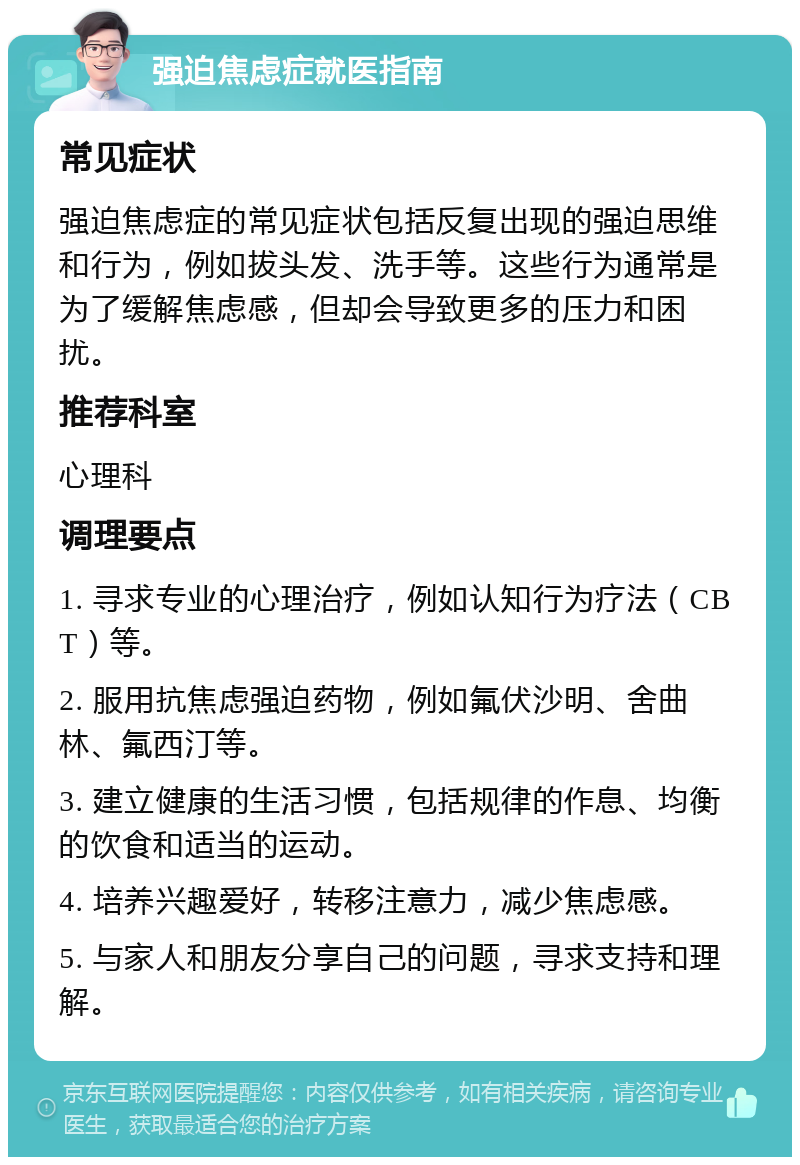 强迫焦虑症就医指南 常见症状 强迫焦虑症的常见症状包括反复出现的强迫思维和行为，例如拔头发、洗手等。这些行为通常是为了缓解焦虑感，但却会导致更多的压力和困扰。 推荐科室 心理科 调理要点 1. 寻求专业的心理治疗，例如认知行为疗法（CBT）等。 2. 服用抗焦虑强迫药物，例如氟伏沙明、舍曲林、氟西汀等。 3. 建立健康的生活习惯，包括规律的作息、均衡的饮食和适当的运动。 4. 培养兴趣爱好，转移注意力，减少焦虑感。 5. 与家人和朋友分享自己的问题，寻求支持和理解。