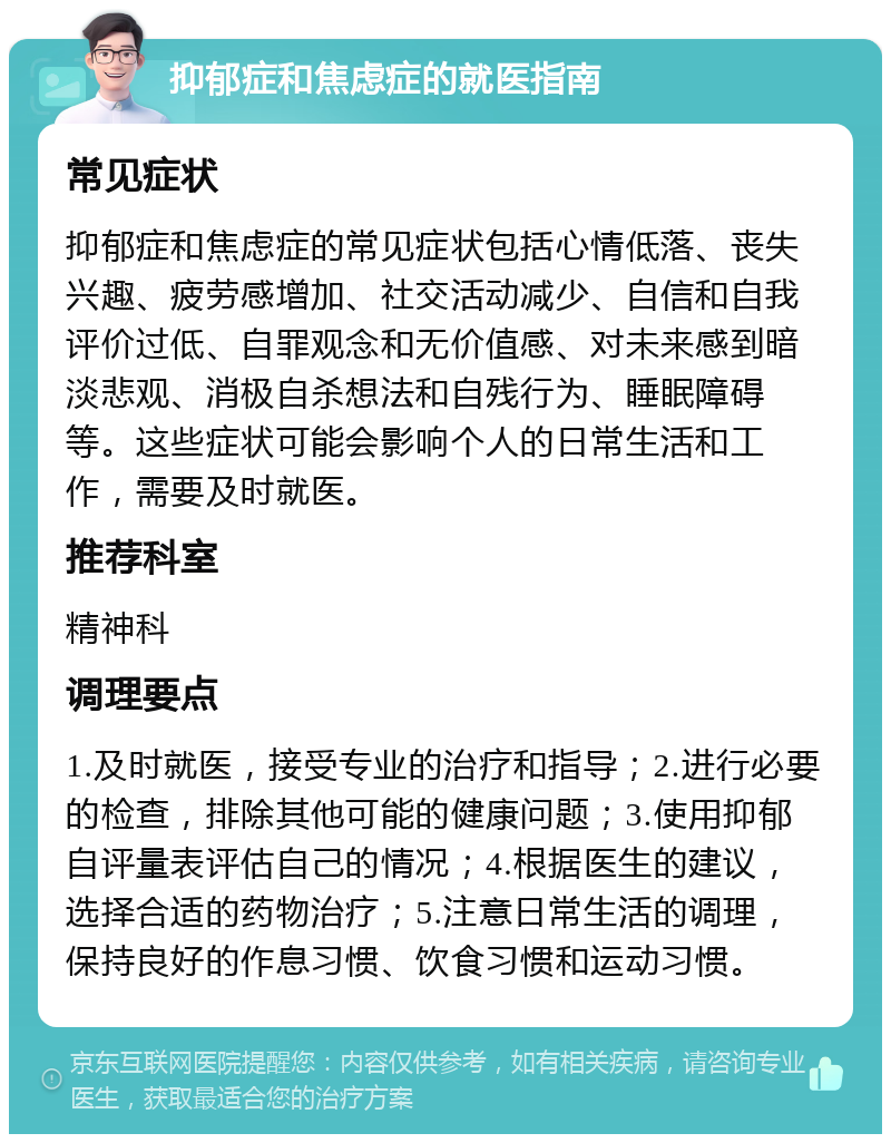 抑郁症和焦虑症的就医指南 常见症状 抑郁症和焦虑症的常见症状包括心情低落、丧失兴趣、疲劳感增加、社交活动减少、自信和自我评价过低、自罪观念和无价值感、对未来感到暗淡悲观、消极自杀想法和自残行为、睡眠障碍等。这些症状可能会影响个人的日常生活和工作，需要及时就医。 推荐科室 精神科 调理要点 1.及时就医，接受专业的治疗和指导；2.进行必要的检查，排除其他可能的健康问题；3.使用抑郁自评量表评估自己的情况；4.根据医生的建议，选择合适的药物治疗；5.注意日常生活的调理，保持良好的作息习惯、饮食习惯和运动习惯。