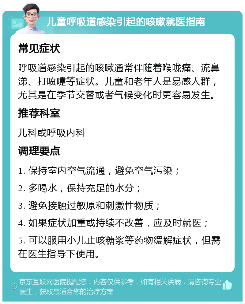 儿童呼吸道感染引起的咳嗽就医指南 常见症状 呼吸道感染引起的咳嗽通常伴随着喉咙痛、流鼻涕、打喷嚏等症状。儿童和老年人是易感人群，尤其是在季节交替或者气候变化时更容易发生。 推荐科室 儿科或呼吸内科 调理要点 1. 保持室内空气流通，避免空气污染； 2. 多喝水，保持充足的水分； 3. 避免接触过敏原和刺激性物质； 4. 如果症状加重或持续不改善，应及时就医； 5. 可以服用小儿止咳糖浆等药物缓解症状，但需在医生指导下使用。