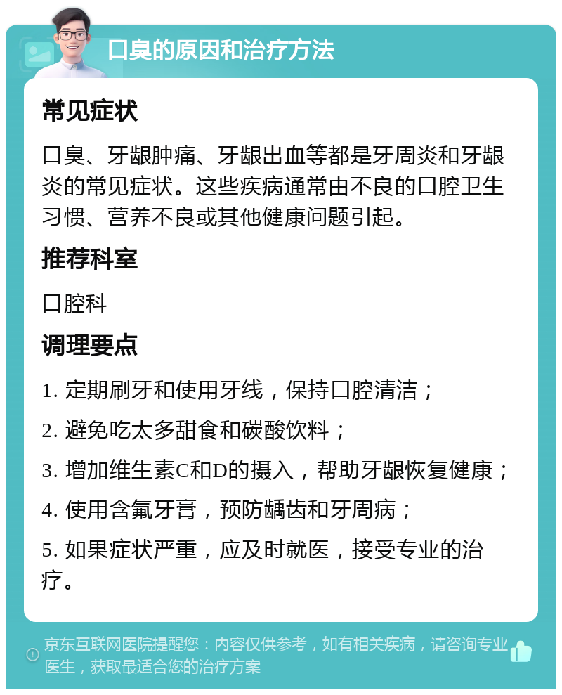 口臭的原因和治疗方法 常见症状 口臭、牙龈肿痛、牙龈出血等都是牙周炎和牙龈炎的常见症状。这些疾病通常由不良的口腔卫生习惯、营养不良或其他健康问题引起。 推荐科室 口腔科 调理要点 1. 定期刷牙和使用牙线，保持口腔清洁； 2. 避免吃太多甜食和碳酸饮料； 3. 增加维生素C和D的摄入，帮助牙龈恢复健康； 4. 使用含氟牙膏，预防龋齿和牙周病； 5. 如果症状严重，应及时就医，接受专业的治疗。