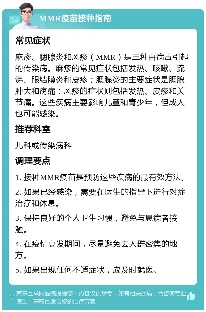 MMR疫苗接种指南 常见症状 麻疹、腮腺炎和风疹（MMR）是三种由病毒引起的传染病。麻疹的常见症状包括发热、咳嗽、流涕、眼结膜炎和皮疹；腮腺炎的主要症状是腮腺肿大和疼痛；风疹的症状则包括发热、皮疹和关节痛。这些疾病主要影响儿童和青少年，但成人也可能感染。 推荐科室 儿科或传染病科 调理要点 1. 接种MMR疫苗是预防这些疾病的最有效方法。 2. 如果已经感染，需要在医生的指导下进行对症治疗和休息。 3. 保持良好的个人卫生习惯，避免与患病者接触。 4. 在疫情高发期间，尽量避免去人群密集的地方。 5. 如果出现任何不适症状，应及时就医。