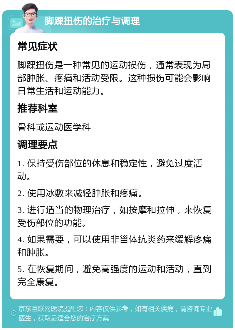 脚踝扭伤的治疗与调理 常见症状 脚踝扭伤是一种常见的运动损伤，通常表现为局部肿胀、疼痛和活动受限。这种损伤可能会影响日常生活和运动能力。 推荐科室 骨科或运动医学科 调理要点 1. 保持受伤部位的休息和稳定性，避免过度活动。 2. 使用冰敷来减轻肿胀和疼痛。 3. 进行适当的物理治疗，如按摩和拉伸，来恢复受伤部位的功能。 4. 如果需要，可以使用非甾体抗炎药来缓解疼痛和肿胀。 5. 在恢复期间，避免高强度的运动和活动，直到完全康复。