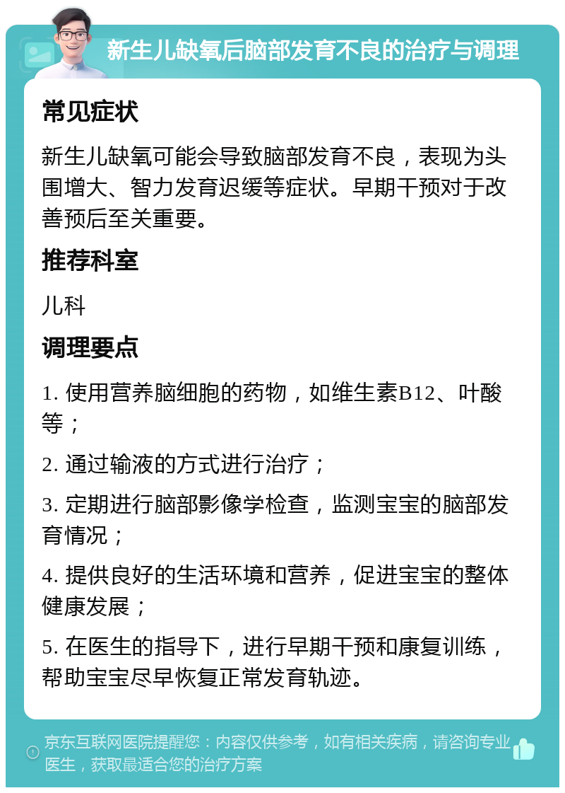 新生儿缺氧后脑部发育不良的治疗与调理 常见症状 新生儿缺氧可能会导致脑部发育不良，表现为头围增大、智力发育迟缓等症状。早期干预对于改善预后至关重要。 推荐科室 儿科 调理要点 1. 使用营养脑细胞的药物，如维生素B12、叶酸等； 2. 通过输液的方式进行治疗； 3. 定期进行脑部影像学检查，监测宝宝的脑部发育情况； 4. 提供良好的生活环境和营养，促进宝宝的整体健康发展； 5. 在医生的指导下，进行早期干预和康复训练，帮助宝宝尽早恢复正常发育轨迹。