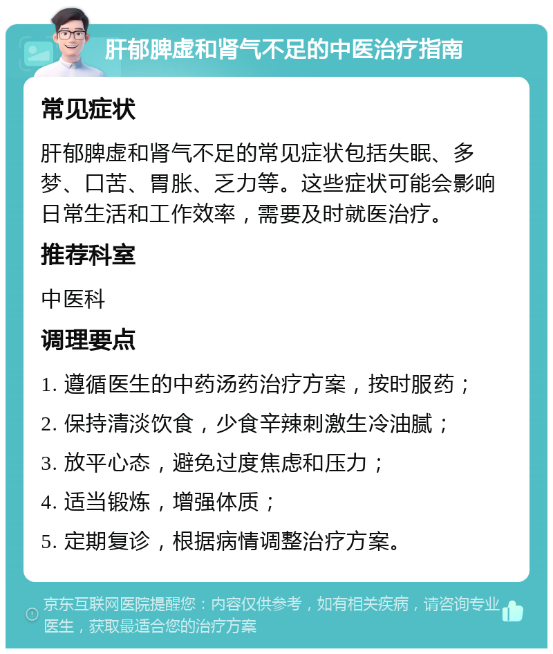 肝郁脾虚和肾气不足的中医治疗指南 常见症状 肝郁脾虚和肾气不足的常见症状包括失眠、多梦、口苦、胃胀、乏力等。这些症状可能会影响日常生活和工作效率，需要及时就医治疗。 推荐科室 中医科 调理要点 1. 遵循医生的中药汤药治疗方案，按时服药； 2. 保持清淡饮食，少食辛辣刺激生冷油腻； 3. 放平心态，避免过度焦虑和压力； 4. 适当锻炼，增强体质； 5. 定期复诊，根据病情调整治疗方案。