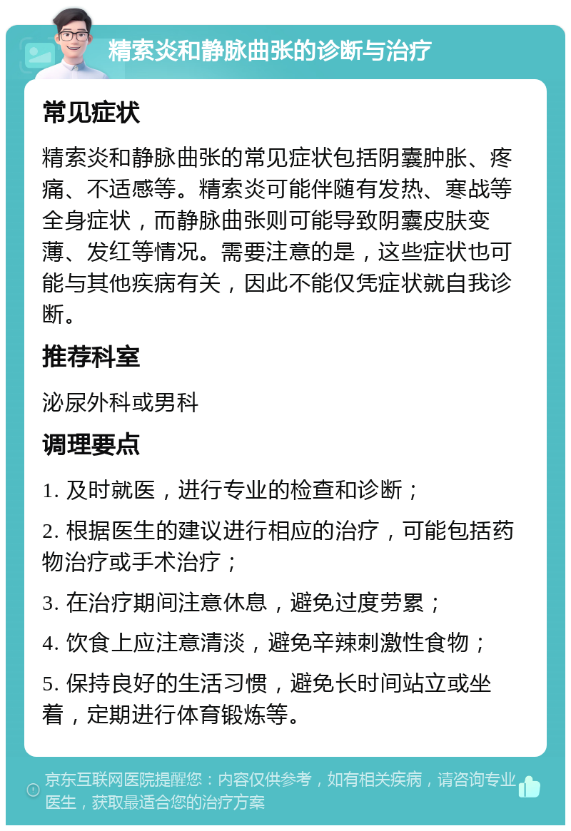 精索炎和静脉曲张的诊断与治疗 常见症状 精索炎和静脉曲张的常见症状包括阴囊肿胀、疼痛、不适感等。精索炎可能伴随有发热、寒战等全身症状，而静脉曲张则可能导致阴囊皮肤变薄、发红等情况。需要注意的是，这些症状也可能与其他疾病有关，因此不能仅凭症状就自我诊断。 推荐科室 泌尿外科或男科 调理要点 1. 及时就医，进行专业的检查和诊断； 2. 根据医生的建议进行相应的治疗，可能包括药物治疗或手术治疗； 3. 在治疗期间注意休息，避免过度劳累； 4. 饮食上应注意清淡，避免辛辣刺激性食物； 5. 保持良好的生活习惯，避免长时间站立或坐着，定期进行体育锻炼等。