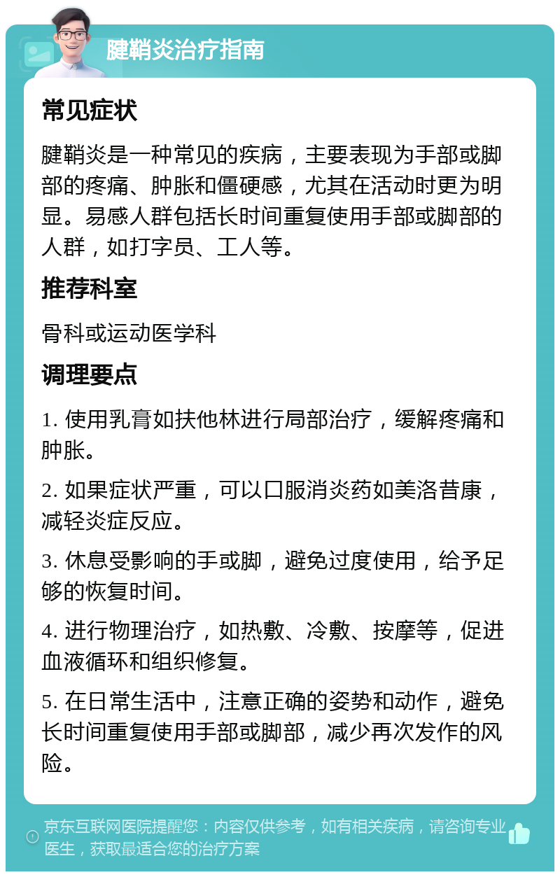 腱鞘炎治疗指南 常见症状 腱鞘炎是一种常见的疾病，主要表现为手部或脚部的疼痛、肿胀和僵硬感，尤其在活动时更为明显。易感人群包括长时间重复使用手部或脚部的人群，如打字员、工人等。 推荐科室 骨科或运动医学科 调理要点 1. 使用乳膏如扶他林进行局部治疗，缓解疼痛和肿胀。 2. 如果症状严重，可以口服消炎药如美洛昔康，减轻炎症反应。 3. 休息受影响的手或脚，避免过度使用，给予足够的恢复时间。 4. 进行物理治疗，如热敷、冷敷、按摩等，促进血液循环和组织修复。 5. 在日常生活中，注意正确的姿势和动作，避免长时间重复使用手部或脚部，减少再次发作的风险。