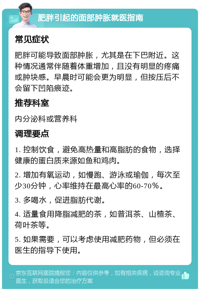 肥胖引起的面部肿胀就医指南 常见症状 肥胖可能导致面部肿胀，尤其是在下巴附近。这种情况通常伴随着体重增加，且没有明显的疼痛或肿块感。早晨时可能会更为明显，但按压后不会留下凹陷痕迹。 推荐科室 内分泌科或营养科 调理要点 1. 控制饮食，避免高热量和高脂肪的食物，选择健康的蛋白质来源如鱼和鸡肉。 2. 增加有氧运动，如慢跑、游泳或瑜伽，每次至少30分钟，心率维持在最高心率的60-70％。 3. 多喝水，促进脂肪代谢。 4. 适量食用降脂减肥的茶，如普洱茶、山楂茶、荷叶茶等。 5. 如果需要，可以考虑使用减肥药物，但必须在医生的指导下使用。