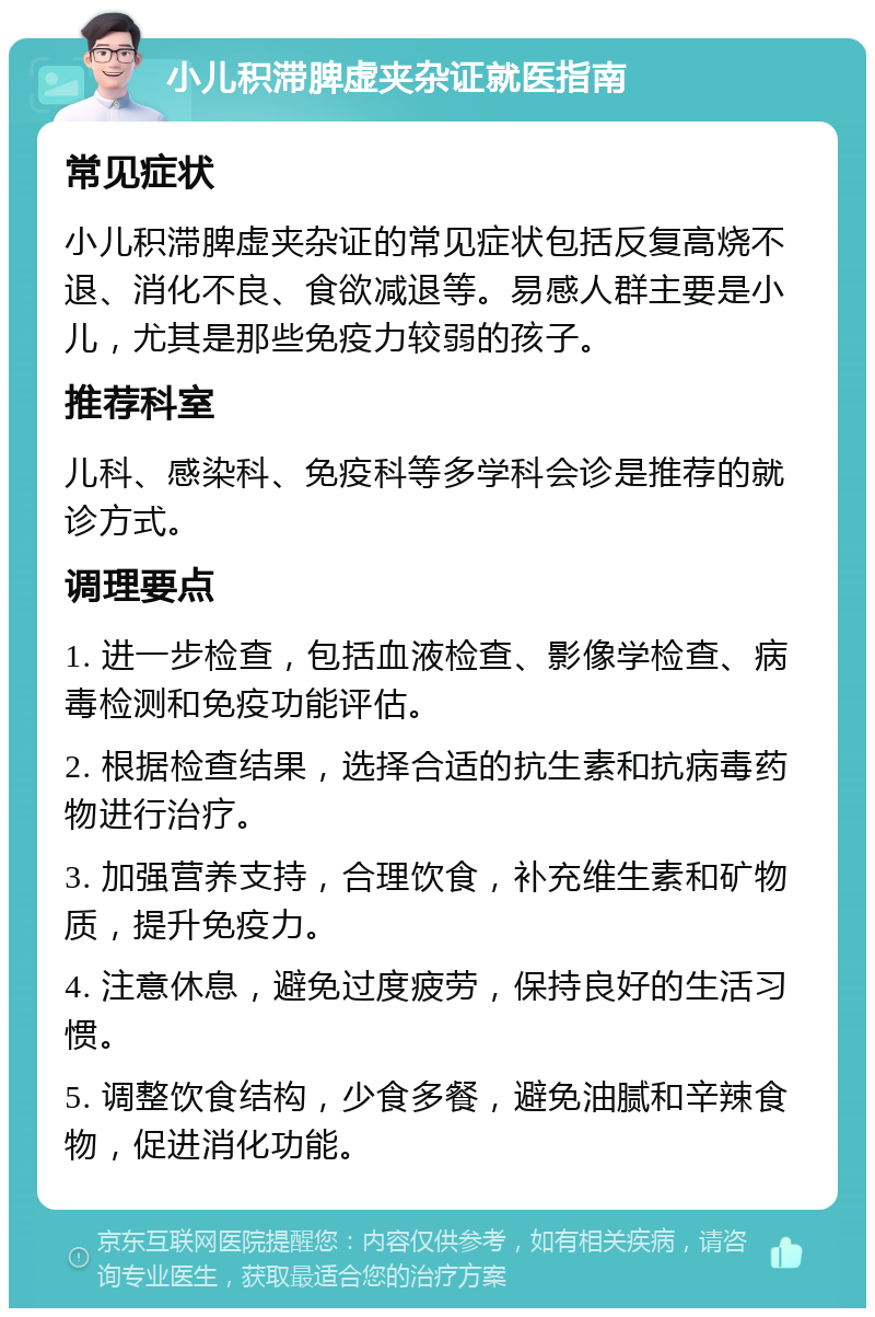 小儿积滞脾虚夹杂证就医指南 常见症状 小儿积滞脾虚夹杂证的常见症状包括反复高烧不退、消化不良、食欲减退等。易感人群主要是小儿，尤其是那些免疫力较弱的孩子。 推荐科室 儿科、感染科、免疫科等多学科会诊是推荐的就诊方式。 调理要点 1. 进一步检查，包括血液检查、影像学检查、病毒检测和免疫功能评估。 2. 根据检查结果，选择合适的抗生素和抗病毒药物进行治疗。 3. 加强营养支持，合理饮食，补充维生素和矿物质，提升免疫力。 4. 注意休息，避免过度疲劳，保持良好的生活习惯。 5. 调整饮食结构，少食多餐，避免油腻和辛辣食物，促进消化功能。