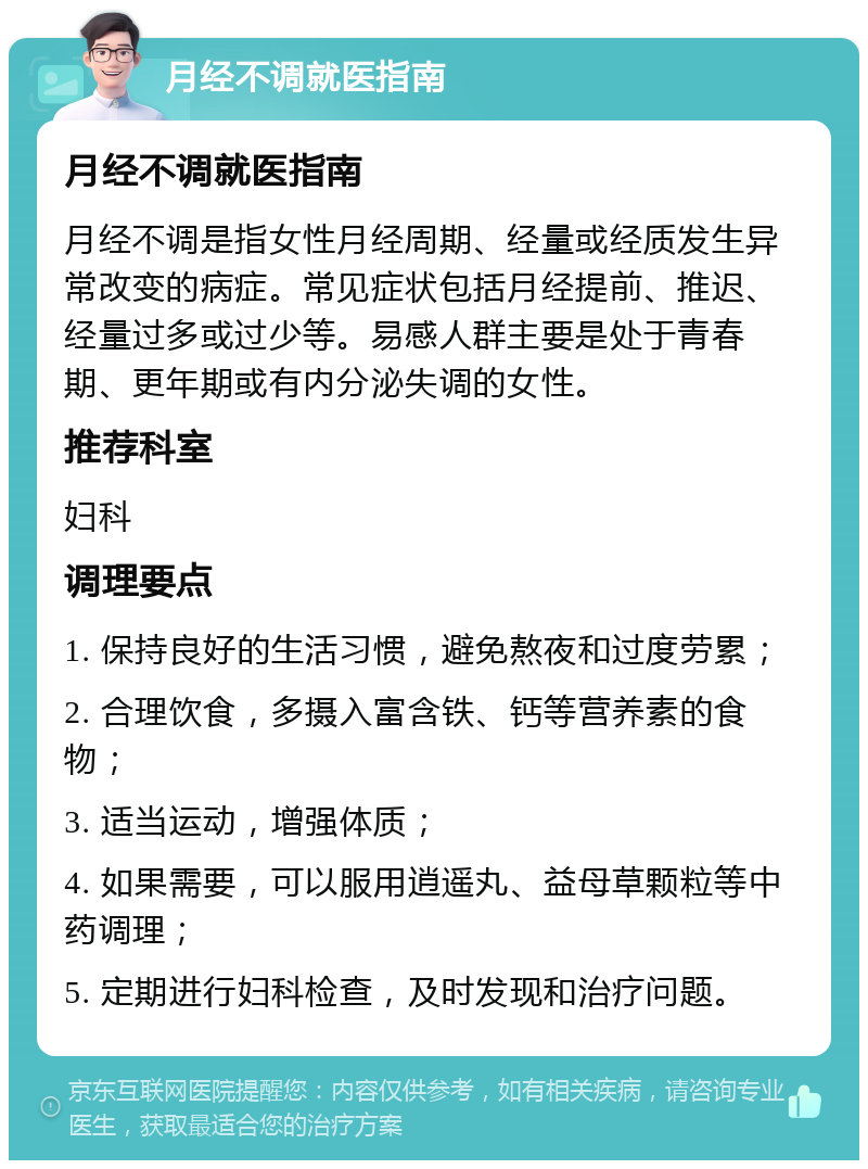 月经不调就医指南 月经不调就医指南 月经不调是指女性月经周期、经量或经质发生异常改变的病症。常见症状包括月经提前、推迟、经量过多或过少等。易感人群主要是处于青春期、更年期或有内分泌失调的女性。 推荐科室 妇科 调理要点 1. 保持良好的生活习惯，避免熬夜和过度劳累； 2. 合理饮食，多摄入富含铁、钙等营养素的食物； 3. 适当运动，增强体质； 4. 如果需要，可以服用逍遥丸、益母草颗粒等中药调理； 5. 定期进行妇科检查，及时发现和治疗问题。