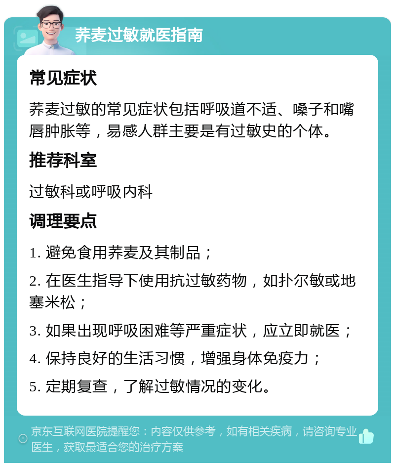 荞麦过敏就医指南 常见症状 荞麦过敏的常见症状包括呼吸道不适、嗓子和嘴唇肿胀等，易感人群主要是有过敏史的个体。 推荐科室 过敏科或呼吸内科 调理要点 1. 避免食用荞麦及其制品； 2. 在医生指导下使用抗过敏药物，如扑尔敏或地塞米松； 3. 如果出现呼吸困难等严重症状，应立即就医； 4. 保持良好的生活习惯，增强身体免疫力； 5. 定期复查，了解过敏情况的变化。