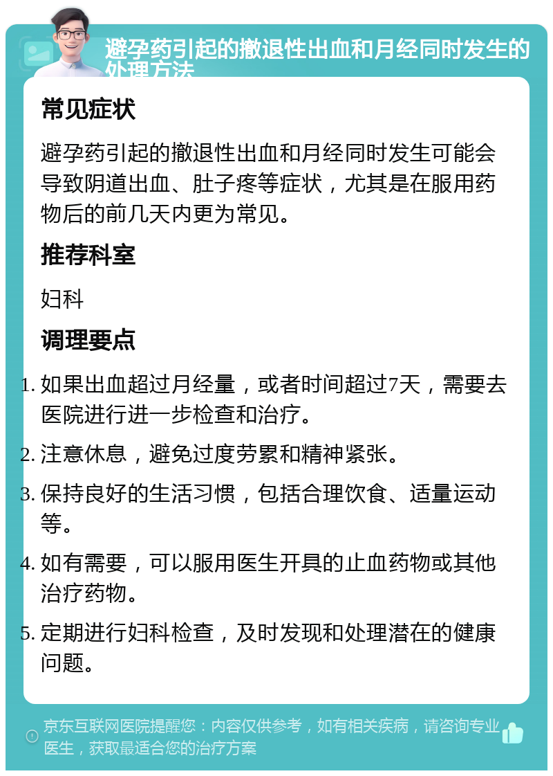 避孕药引起的撤退性出血和月经同时发生的处理方法 常见症状 避孕药引起的撤退性出血和月经同时发生可能会导致阴道出血、肚子疼等症状，尤其是在服用药物后的前几天内更为常见。 推荐科室 妇科 调理要点 如果出血超过月经量，或者时间超过7天，需要去医院进行进一步检查和治疗。 注意休息，避免过度劳累和精神紧张。 保持良好的生活习惯，包括合理饮食、适量运动等。 如有需要，可以服用医生开具的止血药物或其他治疗药物。 定期进行妇科检查，及时发现和处理潜在的健康问题。