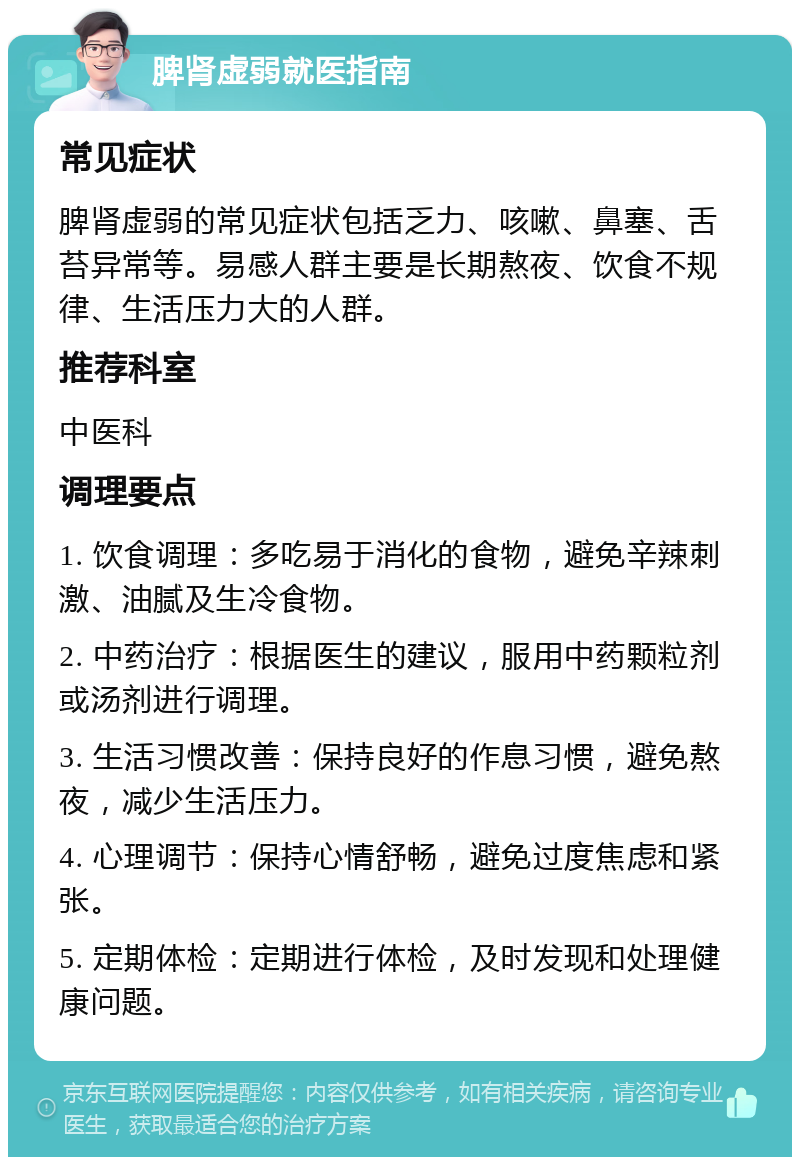 脾肾虚弱就医指南 常见症状 脾肾虚弱的常见症状包括乏力、咳嗽、鼻塞、舌苔异常等。易感人群主要是长期熬夜、饮食不规律、生活压力大的人群。 推荐科室 中医科 调理要点 1. 饮食调理：多吃易于消化的食物，避免辛辣刺激、油腻及生冷食物。 2. 中药治疗：根据医生的建议，服用中药颗粒剂或汤剂进行调理。 3. 生活习惯改善：保持良好的作息习惯，避免熬夜，减少生活压力。 4. 心理调节：保持心情舒畅，避免过度焦虑和紧张。 5. 定期体检：定期进行体检，及时发现和处理健康问题。