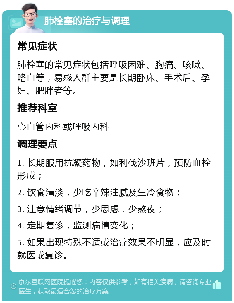 肺栓塞的治疗与调理 常见症状 肺栓塞的常见症状包括呼吸困难、胸痛、咳嗽、咯血等，易感人群主要是长期卧床、手术后、孕妇、肥胖者等。 推荐科室 心血管内科或呼吸内科 调理要点 1. 长期服用抗凝药物，如利伐沙班片，预防血栓形成； 2. 饮食清淡，少吃辛辣油腻及生冷食物； 3. 注意情绪调节，少思虑，少熬夜； 4. 定期复诊，监测病情变化； 5. 如果出现特殊不适或治疗效果不明显，应及时就医或复诊。