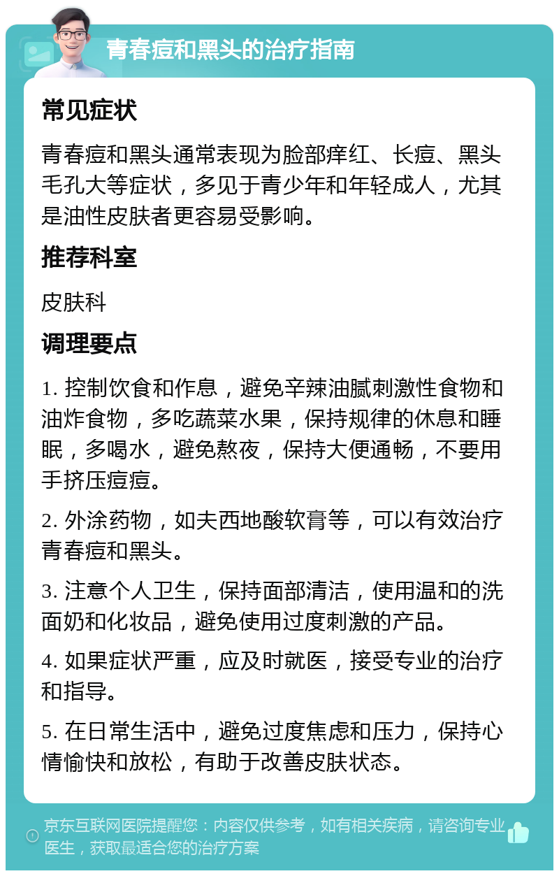 青春痘和黑头的治疗指南 常见症状 青春痘和黑头通常表现为脸部痒红、长痘、黑头毛孔大等症状，多见于青少年和年轻成人，尤其是油性皮肤者更容易受影响。 推荐科室 皮肤科 调理要点 1. 控制饮食和作息，避免辛辣油腻刺激性食物和油炸食物，多吃蔬菜水果，保持规律的休息和睡眠，多喝水，避免熬夜，保持大便通畅，不要用手挤压痘痘。 2. 外涂药物，如夫西地酸软膏等，可以有效治疗青春痘和黑头。 3. 注意个人卫生，保持面部清洁，使用温和的洗面奶和化妆品，避免使用过度刺激的产品。 4. 如果症状严重，应及时就医，接受专业的治疗和指导。 5. 在日常生活中，避免过度焦虑和压力，保持心情愉快和放松，有助于改善皮肤状态。