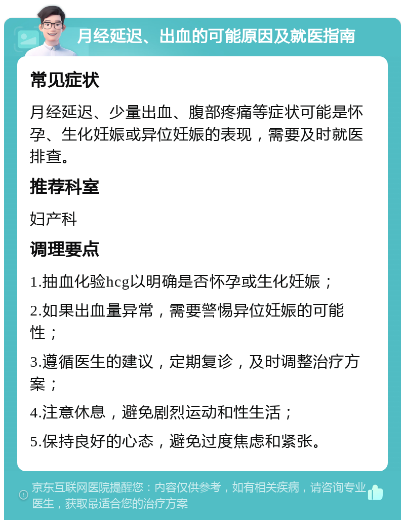 月经延迟、出血的可能原因及就医指南 常见症状 月经延迟、少量出血、腹部疼痛等症状可能是怀孕、生化妊娠或异位妊娠的表现，需要及时就医排查。 推荐科室 妇产科 调理要点 1.抽血化验hcg以明确是否怀孕或生化妊娠； 2.如果出血量异常，需要警惕异位妊娠的可能性； 3.遵循医生的建议，定期复诊，及时调整治疗方案； 4.注意休息，避免剧烈运动和性生活； 5.保持良好的心态，避免过度焦虑和紧张。