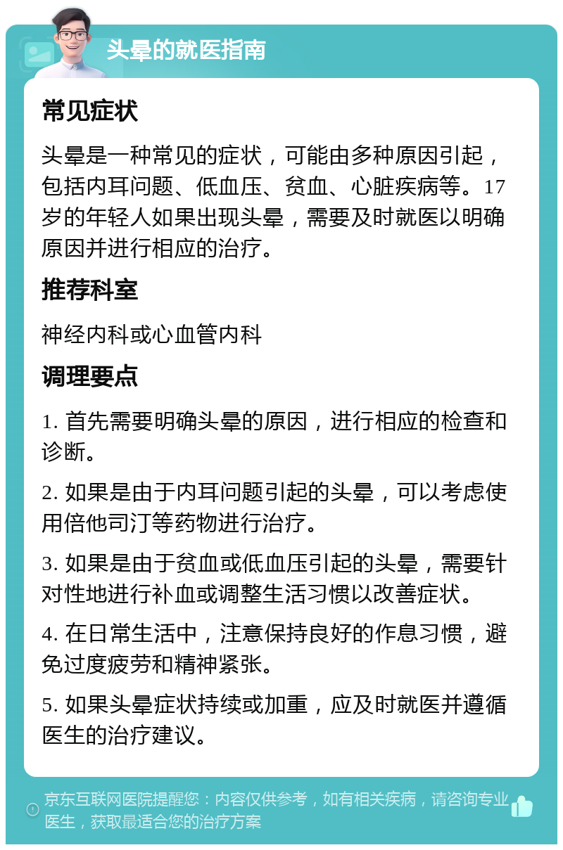 头晕的就医指南 常见症状 头晕是一种常见的症状，可能由多种原因引起，包括内耳问题、低血压、贫血、心脏疾病等。17岁的年轻人如果出现头晕，需要及时就医以明确原因并进行相应的治疗。 推荐科室 神经内科或心血管内科 调理要点 1. 首先需要明确头晕的原因，进行相应的检查和诊断。 2. 如果是由于内耳问题引起的头晕，可以考虑使用倍他司汀等药物进行治疗。 3. 如果是由于贫血或低血压引起的头晕，需要针对性地进行补血或调整生活习惯以改善症状。 4. 在日常生活中，注意保持良好的作息习惯，避免过度疲劳和精神紧张。 5. 如果头晕症状持续或加重，应及时就医并遵循医生的治疗建议。