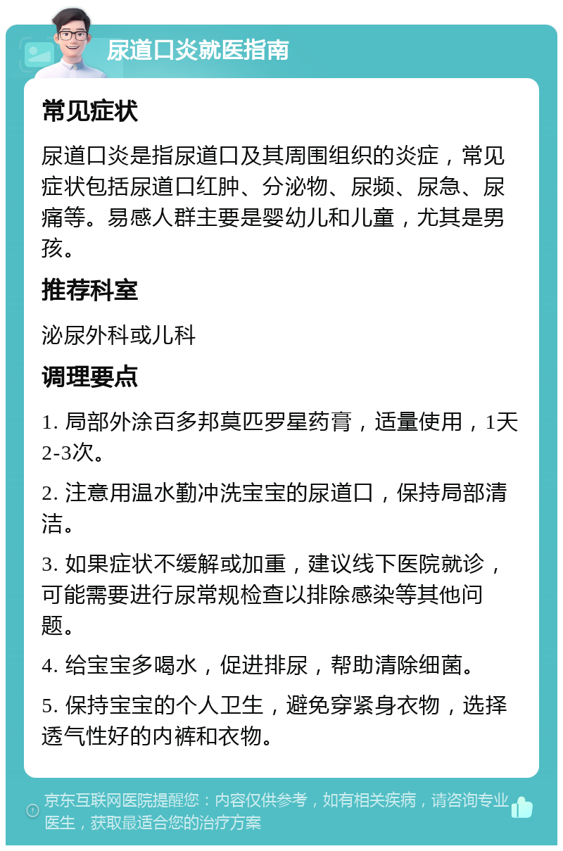 尿道口炎就医指南 常见症状 尿道口炎是指尿道口及其周围组织的炎症，常见症状包括尿道口红肿、分泌物、尿频、尿急、尿痛等。易感人群主要是婴幼儿和儿童，尤其是男孩。 推荐科室 泌尿外科或儿科 调理要点 1. 局部外涂百多邦莫匹罗星药膏，适量使用，1天2-3次。 2. 注意用温水勤冲洗宝宝的尿道口，保持局部清洁。 3. 如果症状不缓解或加重，建议线下医院就诊，可能需要进行尿常规检查以排除感染等其他问题。 4. 给宝宝多喝水，促进排尿，帮助清除细菌。 5. 保持宝宝的个人卫生，避免穿紧身衣物，选择透气性好的内裤和衣物。