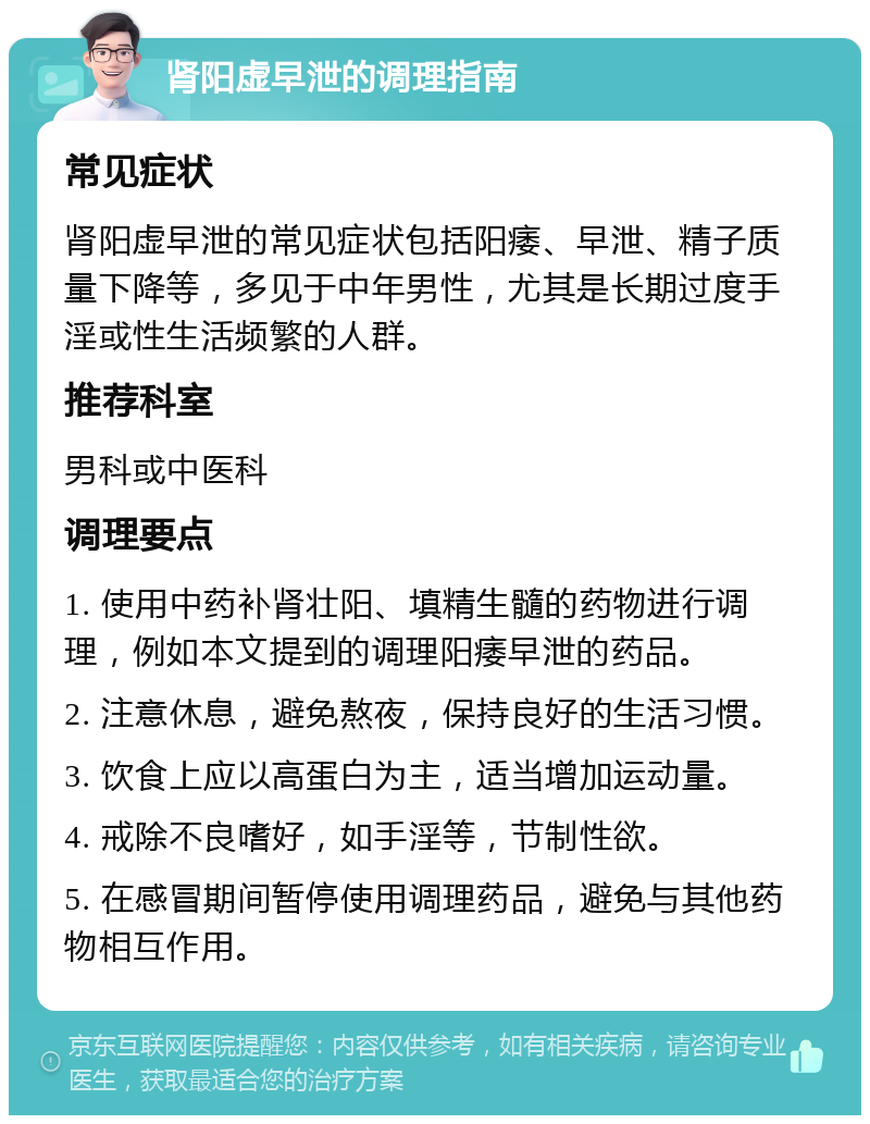 肾阳虚早泄的调理指南 常见症状 肾阳虚早泄的常见症状包括阳痿、早泄、精子质量下降等，多见于中年男性，尤其是长期过度手淫或性生活频繁的人群。 推荐科室 男科或中医科 调理要点 1. 使用中药补肾壮阳、填精生髓的药物进行调理，例如本文提到的调理阳痿早泄的药品。 2. 注意休息，避免熬夜，保持良好的生活习惯。 3. 饮食上应以高蛋白为主，适当增加运动量。 4. 戒除不良嗜好，如手淫等，节制性欲。 5. 在感冒期间暂停使用调理药品，避免与其他药物相互作用。