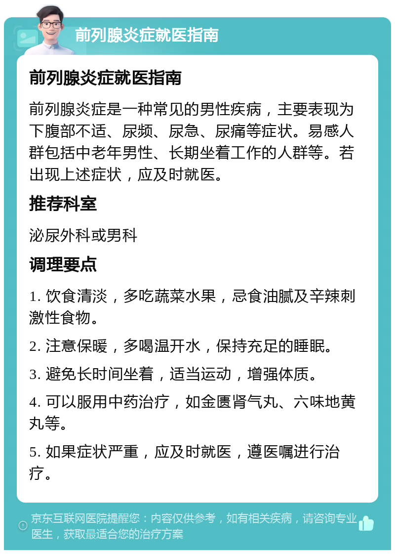 前列腺炎症就医指南 前列腺炎症就医指南 前列腺炎症是一种常见的男性疾病，主要表现为下腹部不适、尿频、尿急、尿痛等症状。易感人群包括中老年男性、长期坐着工作的人群等。若出现上述症状，应及时就医。 推荐科室 泌尿外科或男科 调理要点 1. 饮食清淡，多吃蔬菜水果，忌食油腻及辛辣刺激性食物。 2. 注意保暖，多喝温开水，保持充足的睡眠。 3. 避免长时间坐着，适当运动，增强体质。 4. 可以服用中药治疗，如金匮肾气丸、六味地黄丸等。 5. 如果症状严重，应及时就医，遵医嘱进行治疗。