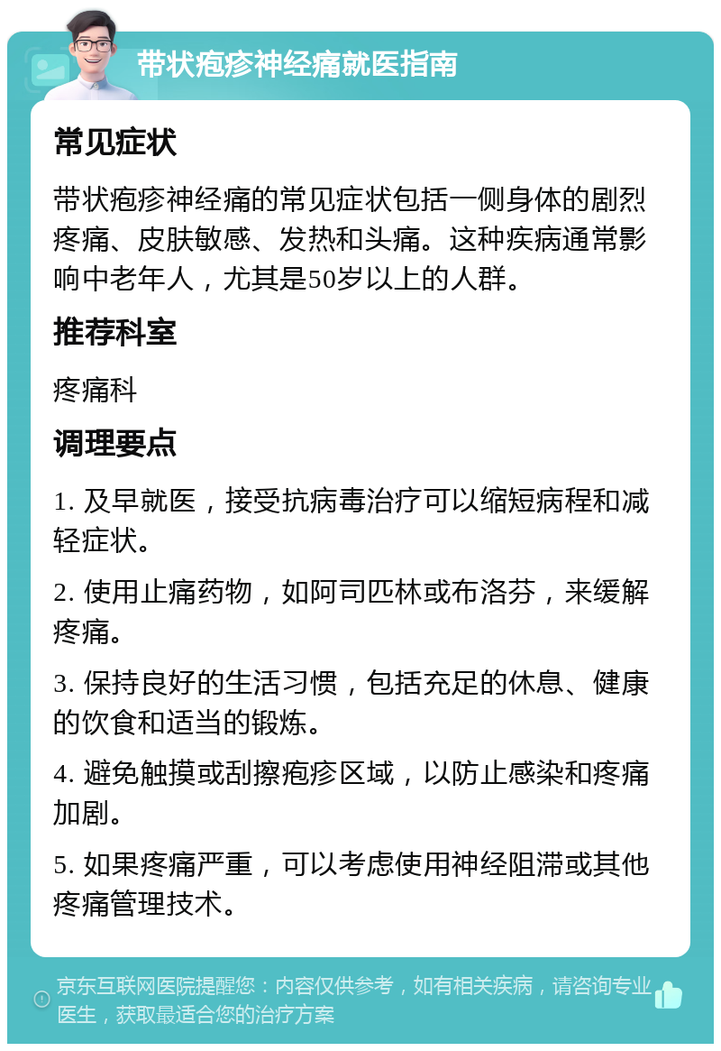 带状疱疹神经痛就医指南 常见症状 带状疱疹神经痛的常见症状包括一侧身体的剧烈疼痛、皮肤敏感、发热和头痛。这种疾病通常影响中老年人，尤其是50岁以上的人群。 推荐科室 疼痛科 调理要点 1. 及早就医，接受抗病毒治疗可以缩短病程和减轻症状。 2. 使用止痛药物，如阿司匹林或布洛芬，来缓解疼痛。 3. 保持良好的生活习惯，包括充足的休息、健康的饮食和适当的锻炼。 4. 避免触摸或刮擦疱疹区域，以防止感染和疼痛加剧。 5. 如果疼痛严重，可以考虑使用神经阻滞或其他疼痛管理技术。