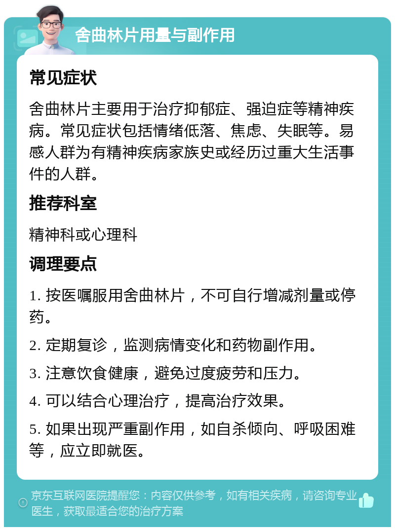 舍曲林片用量与副作用 常见症状 舍曲林片主要用于治疗抑郁症、强迫症等精神疾病。常见症状包括情绪低落、焦虑、失眠等。易感人群为有精神疾病家族史或经历过重大生活事件的人群。 推荐科室 精神科或心理科 调理要点 1. 按医嘱服用舍曲林片，不可自行增减剂量或停药。 2. 定期复诊，监测病情变化和药物副作用。 3. 注意饮食健康，避免过度疲劳和压力。 4. 可以结合心理治疗，提高治疗效果。 5. 如果出现严重副作用，如自杀倾向、呼吸困难等，应立即就医。