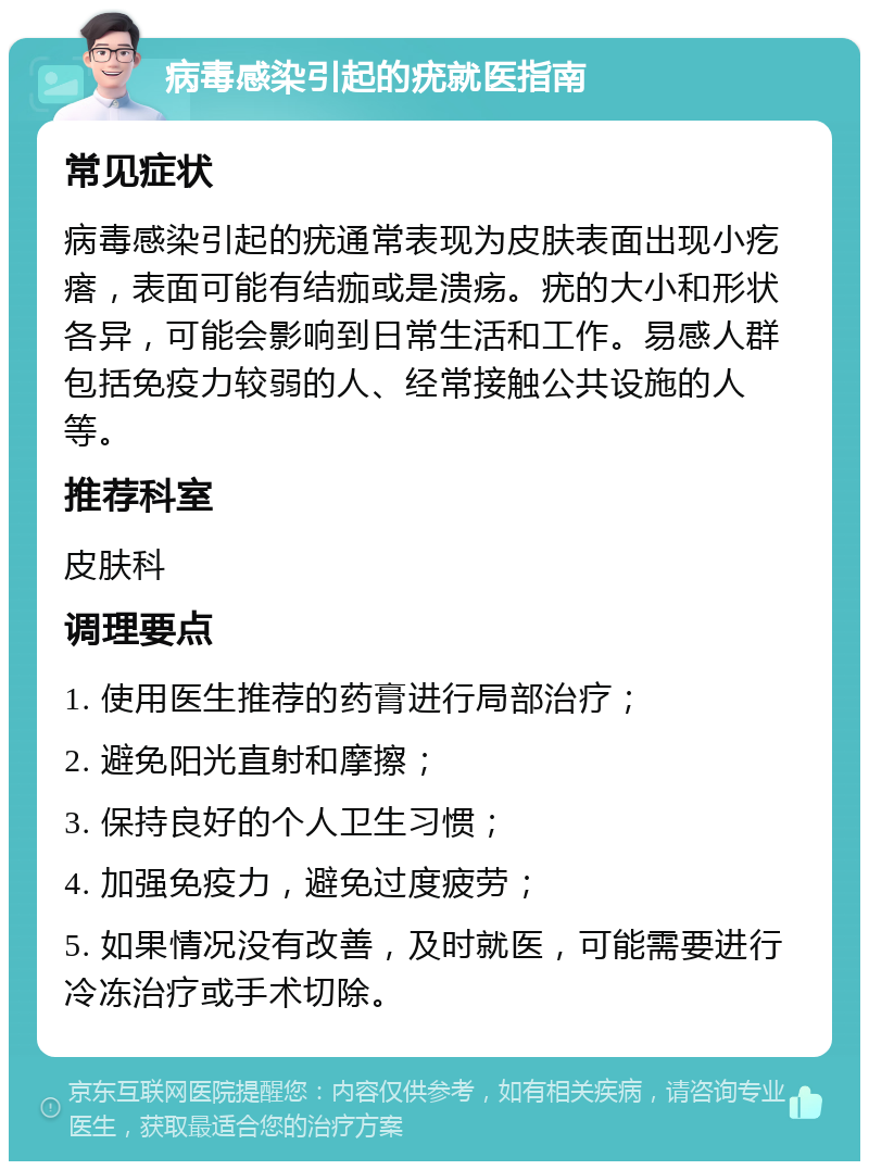 病毒感染引起的疣就医指南 常见症状 病毒感染引起的疣通常表现为皮肤表面出现小疙瘩，表面可能有结痂或是溃疡。疣的大小和形状各异，可能会影响到日常生活和工作。易感人群包括免疫力较弱的人、经常接触公共设施的人等。 推荐科室 皮肤科 调理要点 1. 使用医生推荐的药膏进行局部治疗； 2. 避免阳光直射和摩擦； 3. 保持良好的个人卫生习惯； 4. 加强免疫力，避免过度疲劳； 5. 如果情况没有改善，及时就医，可能需要进行冷冻治疗或手术切除。