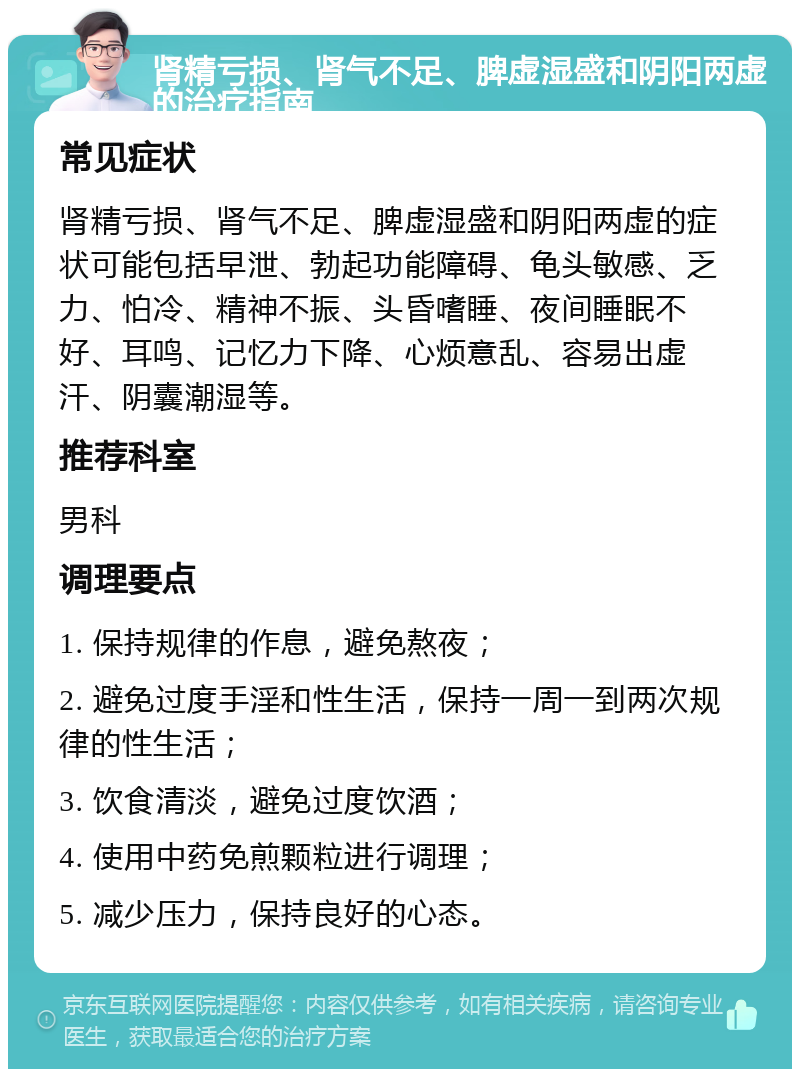 肾精亏损、肾气不足、脾虚湿盛和阴阳两虚的治疗指南 常见症状 肾精亏损、肾气不足、脾虚湿盛和阴阳两虚的症状可能包括早泄、勃起功能障碍、龟头敏感、乏力、怕冷、精神不振、头昏嗜睡、夜间睡眠不好、耳鸣、记忆力下降、心烦意乱、容易出虚汗、阴囊潮湿等。 推荐科室 男科 调理要点 1. 保持规律的作息，避免熬夜； 2. 避免过度手淫和性生活，保持一周一到两次规律的性生活； 3. 饮食清淡，避免过度饮酒； 4. 使用中药免煎颗粒进行调理； 5. 减少压力，保持良好的心态。