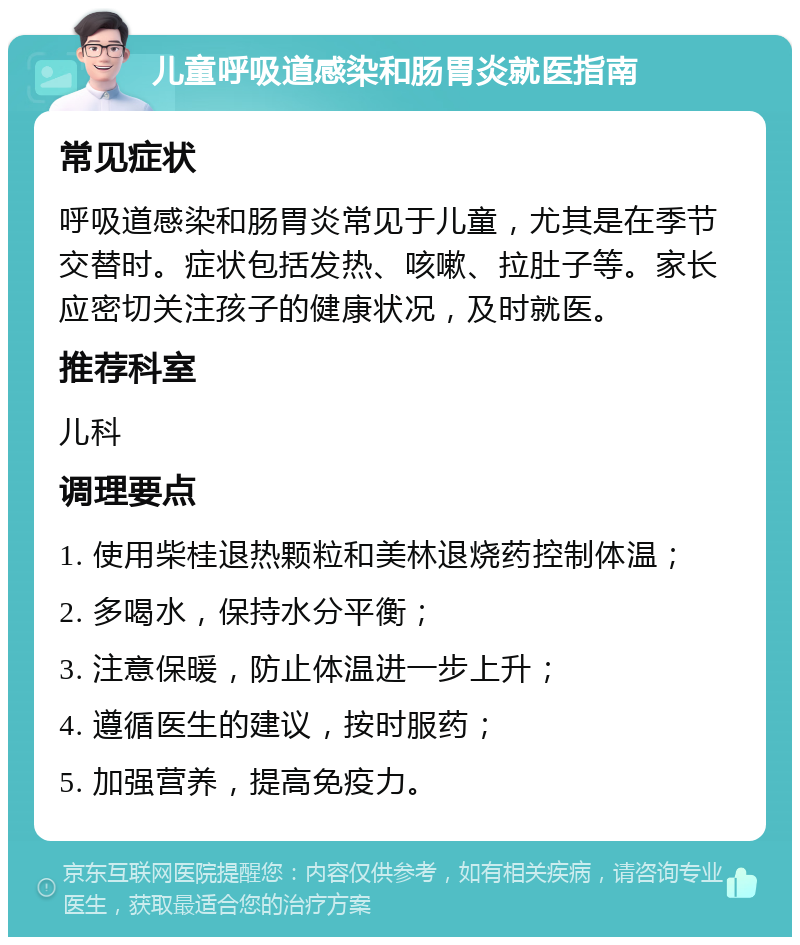 儿童呼吸道感染和肠胃炎就医指南 常见症状 呼吸道感染和肠胃炎常见于儿童，尤其是在季节交替时。症状包括发热、咳嗽、拉肚子等。家长应密切关注孩子的健康状况，及时就医。 推荐科室 儿科 调理要点 1. 使用柴桂退热颗粒和美林退烧药控制体温； 2. 多喝水，保持水分平衡； 3. 注意保暖，防止体温进一步上升； 4. 遵循医生的建议，按时服药； 5. 加强营养，提高免疫力。