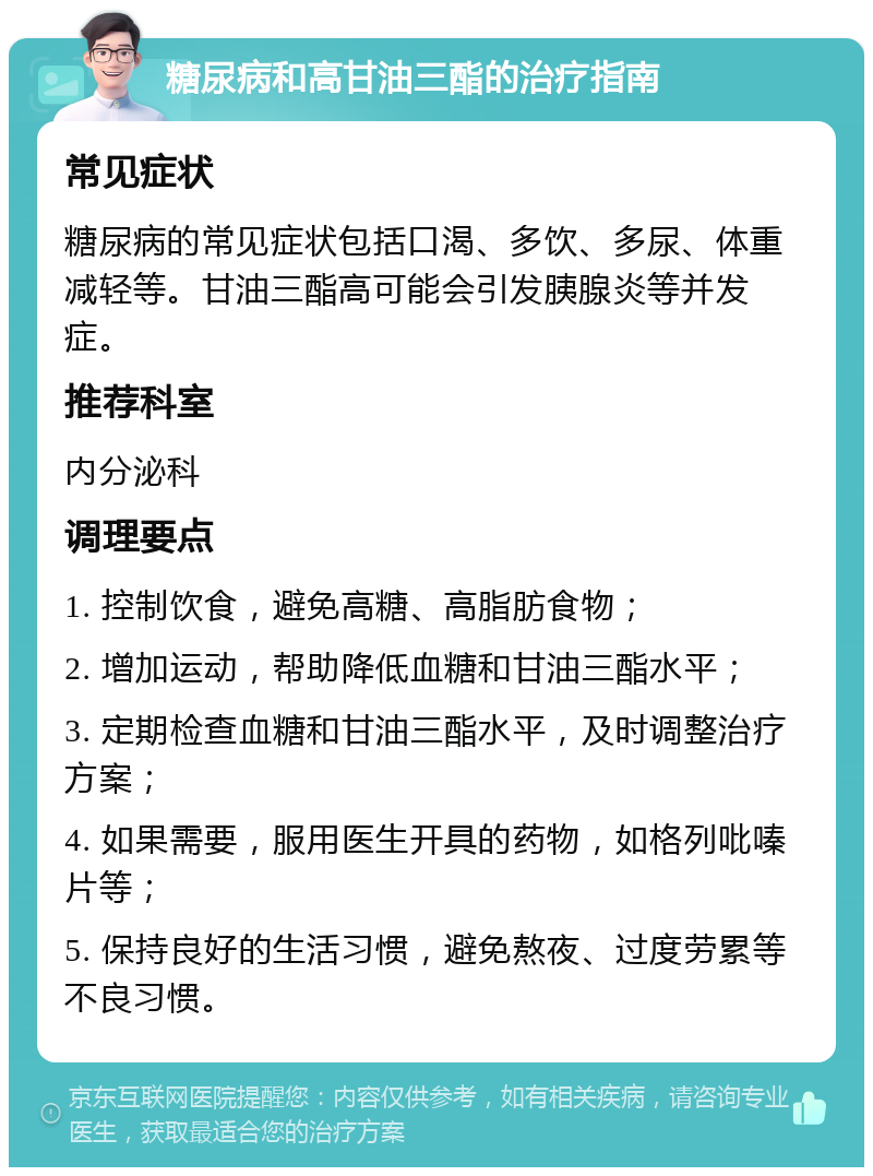 糖尿病和高甘油三酯的治疗指南 常见症状 糖尿病的常见症状包括口渴、多饮、多尿、体重减轻等。甘油三酯高可能会引发胰腺炎等并发症。 推荐科室 内分泌科 调理要点 1. 控制饮食，避免高糖、高脂肪食物； 2. 增加运动，帮助降低血糖和甘油三酯水平； 3. 定期检查血糖和甘油三酯水平，及时调整治疗方案； 4. 如果需要，服用医生开具的药物，如格列吡嗪片等； 5. 保持良好的生活习惯，避免熬夜、过度劳累等不良习惯。