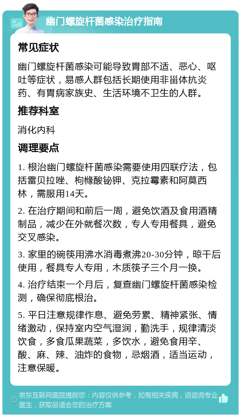 幽门螺旋杆菌感染治疗指南 常见症状 幽门螺旋杆菌感染可能导致胃部不适、恶心、呕吐等症状，易感人群包括长期使用非甾体抗炎药、有胃病家族史、生活环境不卫生的人群。 推荐科室 消化内科 调理要点 1. 根治幽门螺旋杆菌感染需要使用四联疗法，包括雷贝拉唑、枸橼酸铋钾、克拉霉素和阿莫西林，需服用14天。 2. 在治疗期间和前后一周，避免饮酒及食用酒精制品，减少在外就餐次数，专人专用餐具，避免交叉感染。 3. 家里的碗筷用沸水消毒煮沸20-30分钟，晾干后使用，餐具专人专用，木质筷子三个月一换。 4. 治疗结束一个月后，复查幽门螺旋杆菌感染检测，确保彻底根治。 5. 平日注意规律作息、避免劳累、精神紧张、情绪激动，保持室内空气湿润，勤洗手，规律清淡饮食，多食瓜果蔬菜，多饮水，避免食用辛、酸、麻、辣、油炸的食物，忌烟酒，适当运动，注意保暖。