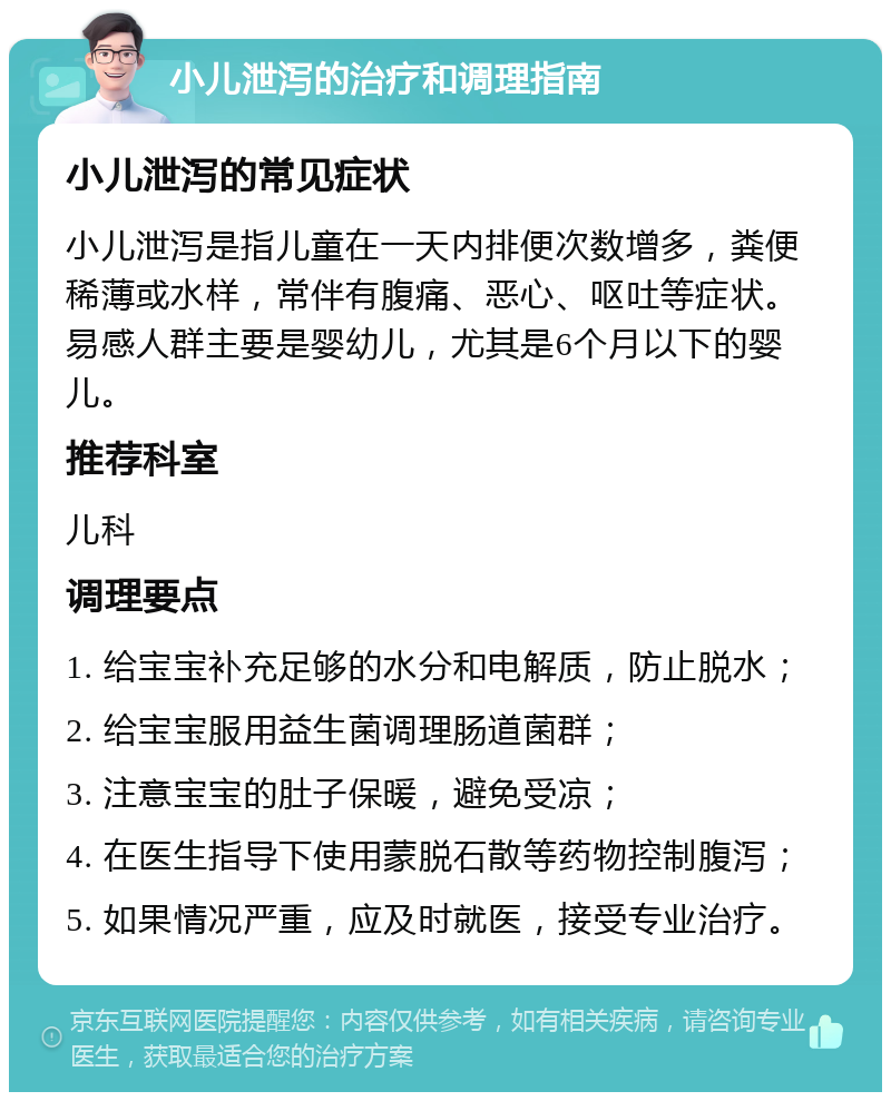 小儿泄泻的治疗和调理指南 小儿泄泻的常见症状 小儿泄泻是指儿童在一天内排便次数增多，粪便稀薄或水样，常伴有腹痛、恶心、呕吐等症状。易感人群主要是婴幼儿，尤其是6个月以下的婴儿。 推荐科室 儿科 调理要点 1. 给宝宝补充足够的水分和电解质，防止脱水； 2. 给宝宝服用益生菌调理肠道菌群； 3. 注意宝宝的肚子保暖，避免受凉； 4. 在医生指导下使用蒙脱石散等药物控制腹泻； 5. 如果情况严重，应及时就医，接受专业治疗。