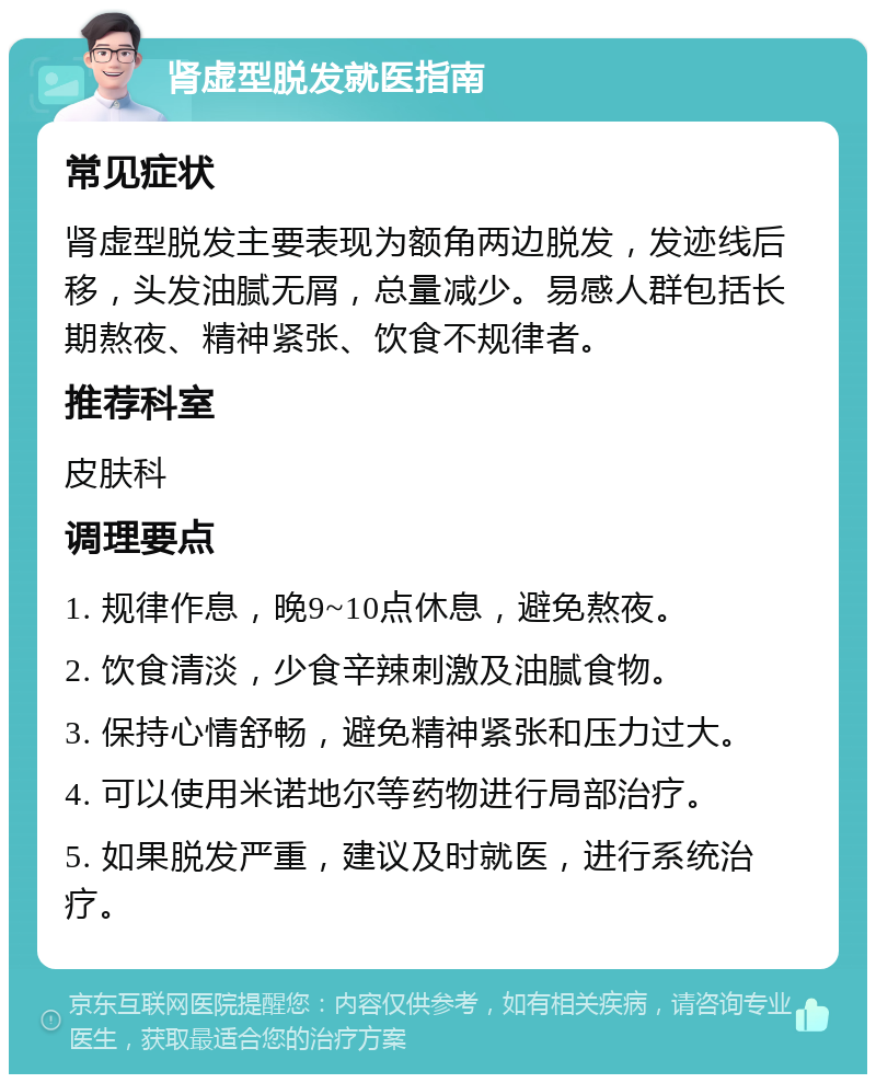 肾虚型脱发就医指南 常见症状 肾虚型脱发主要表现为额角两边脱发，发迹线后移，头发油腻无屑，总量减少。易感人群包括长期熬夜、精神紧张、饮食不规律者。 推荐科室 皮肤科 调理要点 1. 规律作息，晚9~10点休息，避免熬夜。 2. 饮食清淡，少食辛辣刺激及油腻食物。 3. 保持心情舒畅，避免精神紧张和压力过大。 4. 可以使用米诺地尔等药物进行局部治疗。 5. 如果脱发严重，建议及时就医，进行系统治疗。